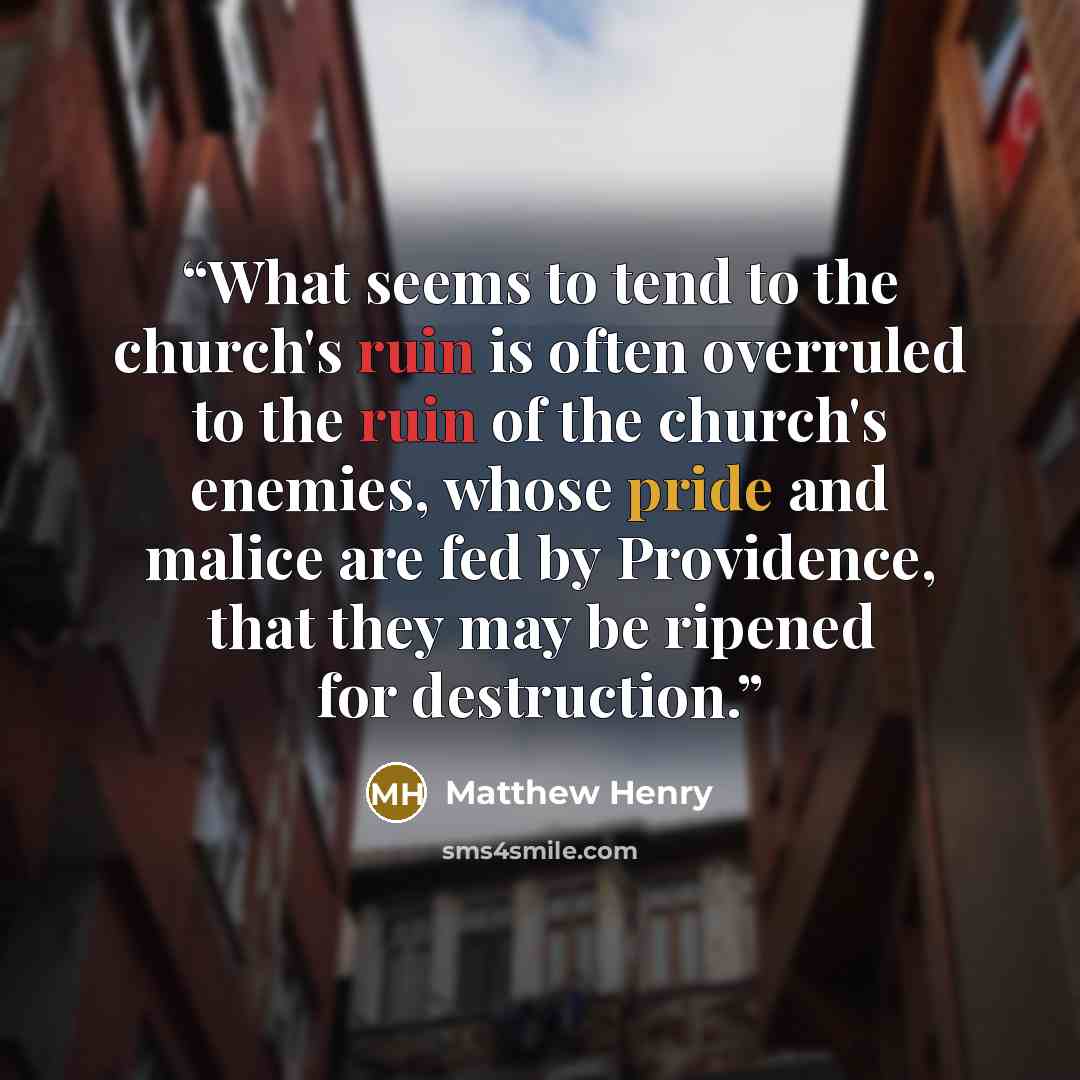 “What seems to tend to the church's ruin is often overruled to the ruin of the church's enemies, whose pride and malice are fed by Providence, that they may be ripened for destruction.” quote by Matthew Henry