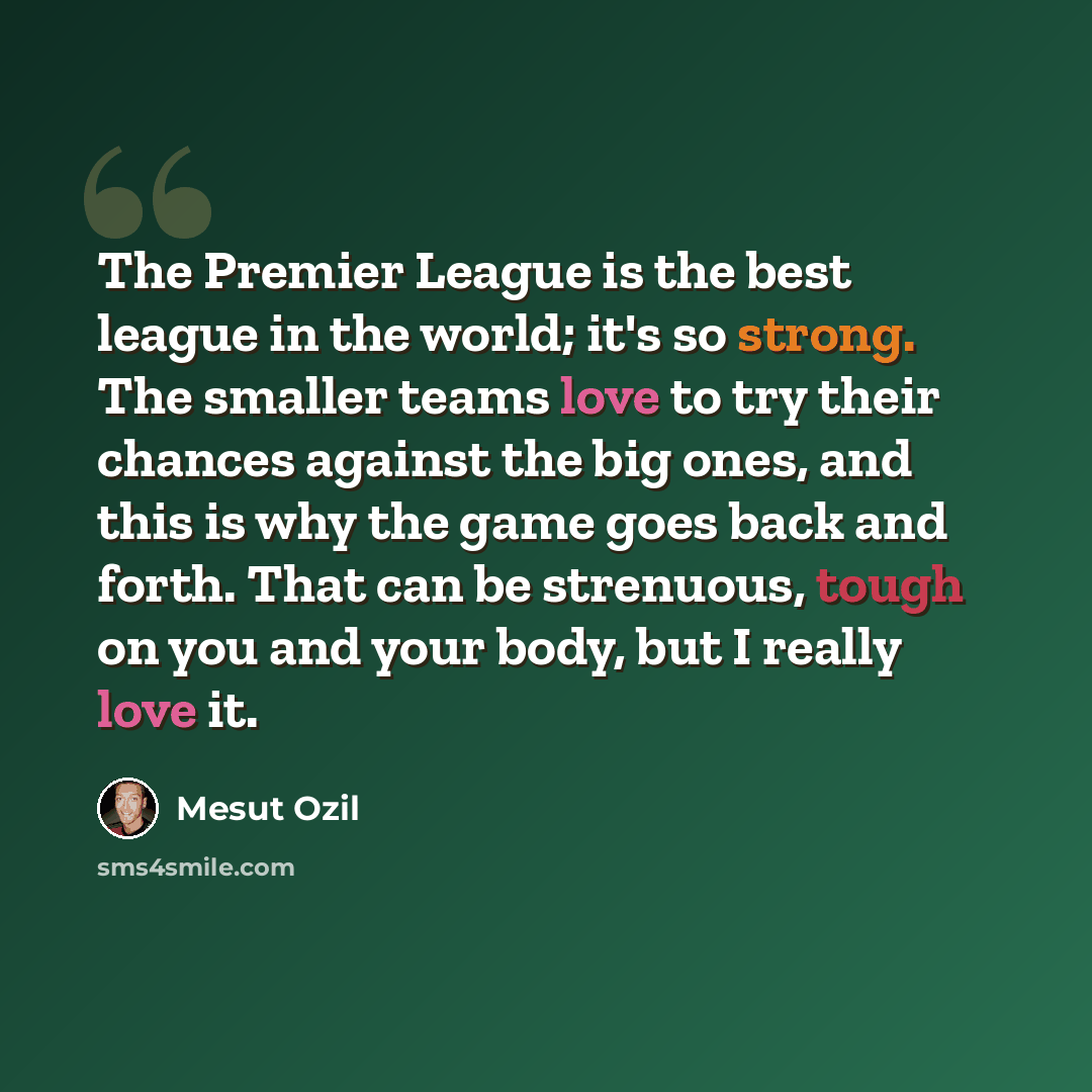 “The Premier League is the best league in the world; it's so strong. The smaller teams love to try their chances against the big ones, and this is why the game goes back and forth. That can be strenuous, tough on you and your body, but I really love it.” quote by Mesut Ozil