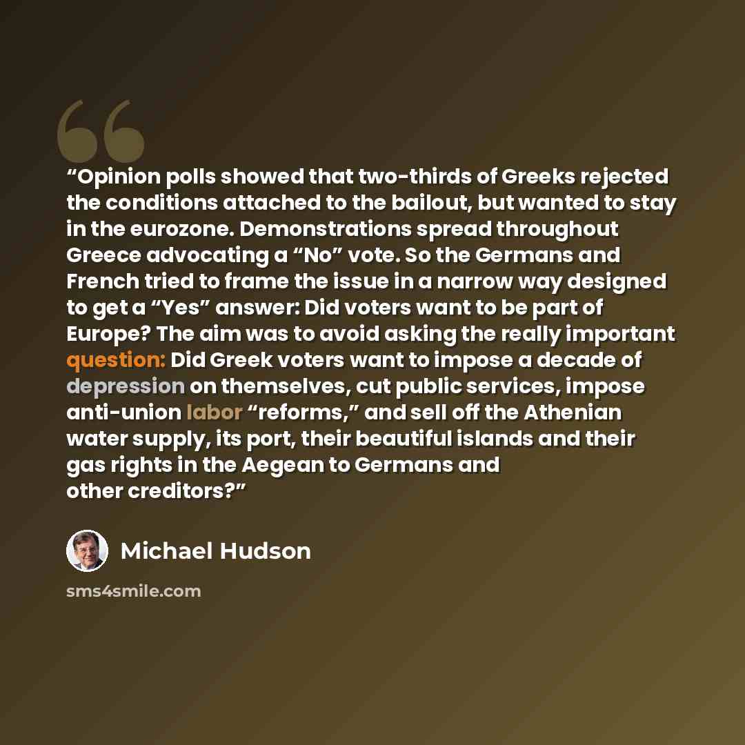“Opinion polls showed that two-thirds of Greeks rejected the conditions attached to the bailout, but wanted to stay in the eurozone. Demonstrations spread throughout Greece advocating a “No” vote. So the Germans and French tried to frame the issue in a narrow way designed to get a “Yes” answer: Did…” quote by Michael Hudson