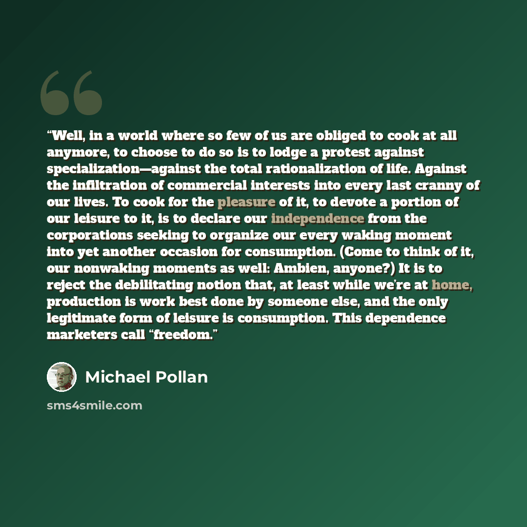 “Well, in a world where so few of us are obliged to cook at all anymore, to choose to do so is to lodge a protest against specialization—against the total rationalization of life. Against the infiltration of commercial interests into every last cranny of our lives. To cook for the pleasure of it…” quote by Michael Pollan