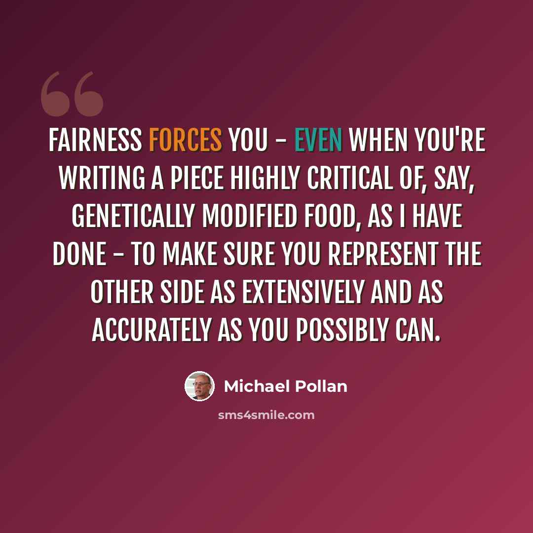 “Fairness forces you - even when you're writing a piece highly critical of, say, genetically modified food, as I have done - to make sure you represent the other side as extensively and as accurately as you possibly can.” quote by Michael Pollan