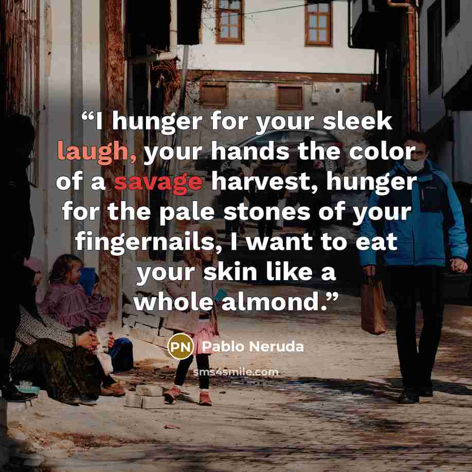“I hunger for your sleek laugh, your hands the color of a savage harvest, hunger for the pale stones of your fingernails, I want to eat your skin like a whole almond.” quote by Pablo Neruda
