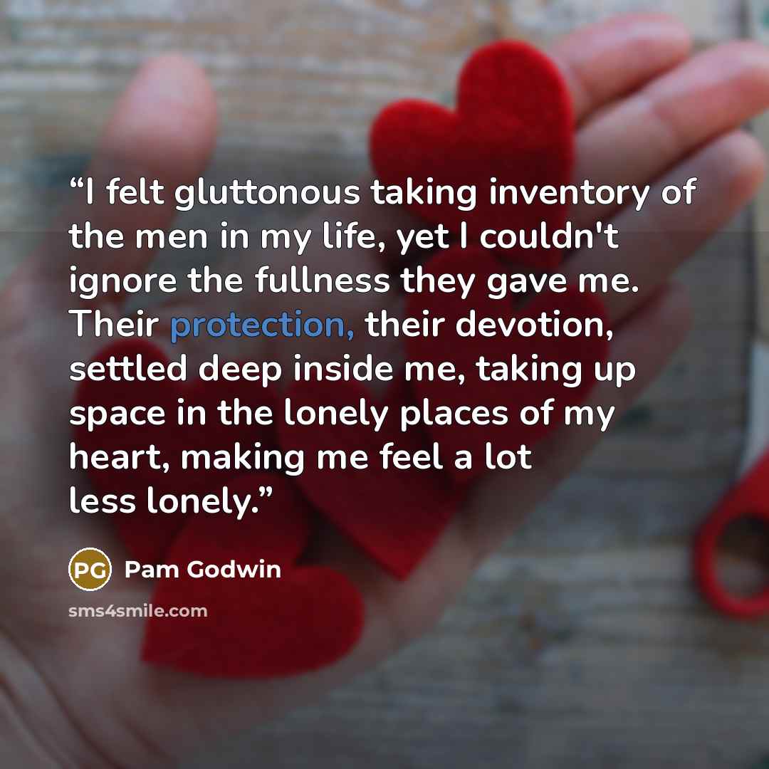 “I felt gluttonous taking inventory of the men in my life, yet I couldn't ignore the fullness they gave me. Their protection, their devotion, settled deep inside me, taking up space in the lonely places of my heart, making me feel a lot less lonely.” quote by Pam Godwin