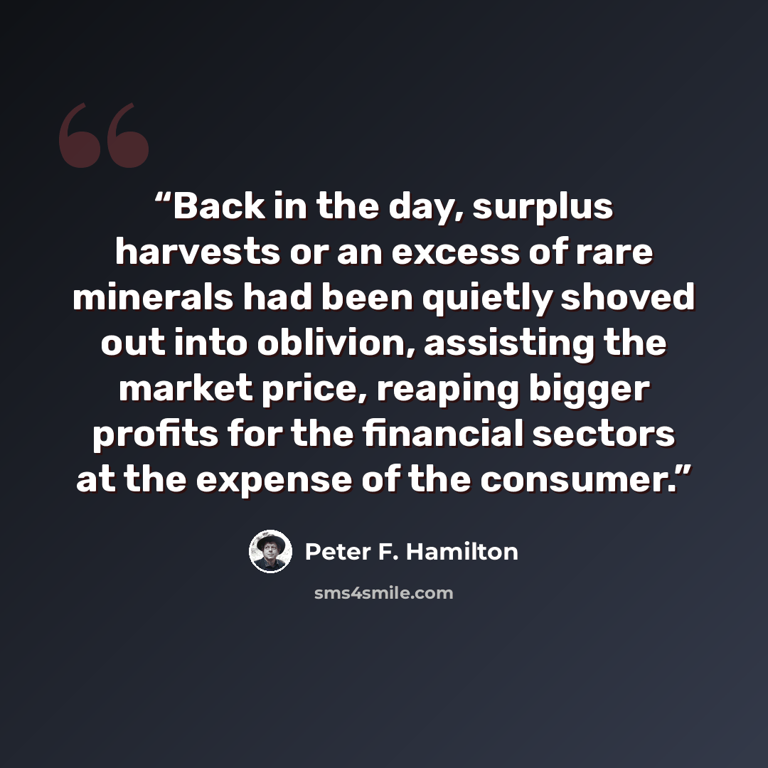 “Back in the day, surplus harvests or an excess of rare minerals had been quietly shoved out into oblivion, assisting the market price, reaping bigger profits for the financial sectors at the expense of the consumer.” quote by Peter F. Hamilton