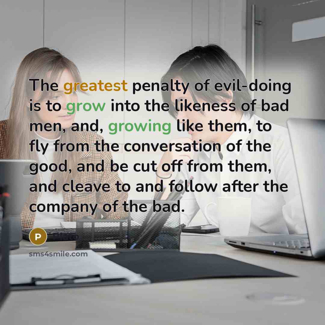 “The greatest penalty of evil-doing is to grow into the likeness of bad men, and, growing like them, to fly from the conversation of the good, and be cut off from them, and cleave to and follow after the company of the bad.” quote by Plato