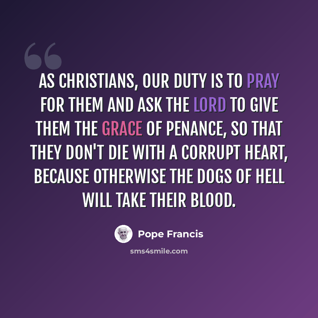 “As Christians, our duty is to pray for them and ask the Lord to give them the grace of penance, so that they don't die with a corrupt heart, because otherwise the dogs of hell will take their blood.” quote by Pope Francis