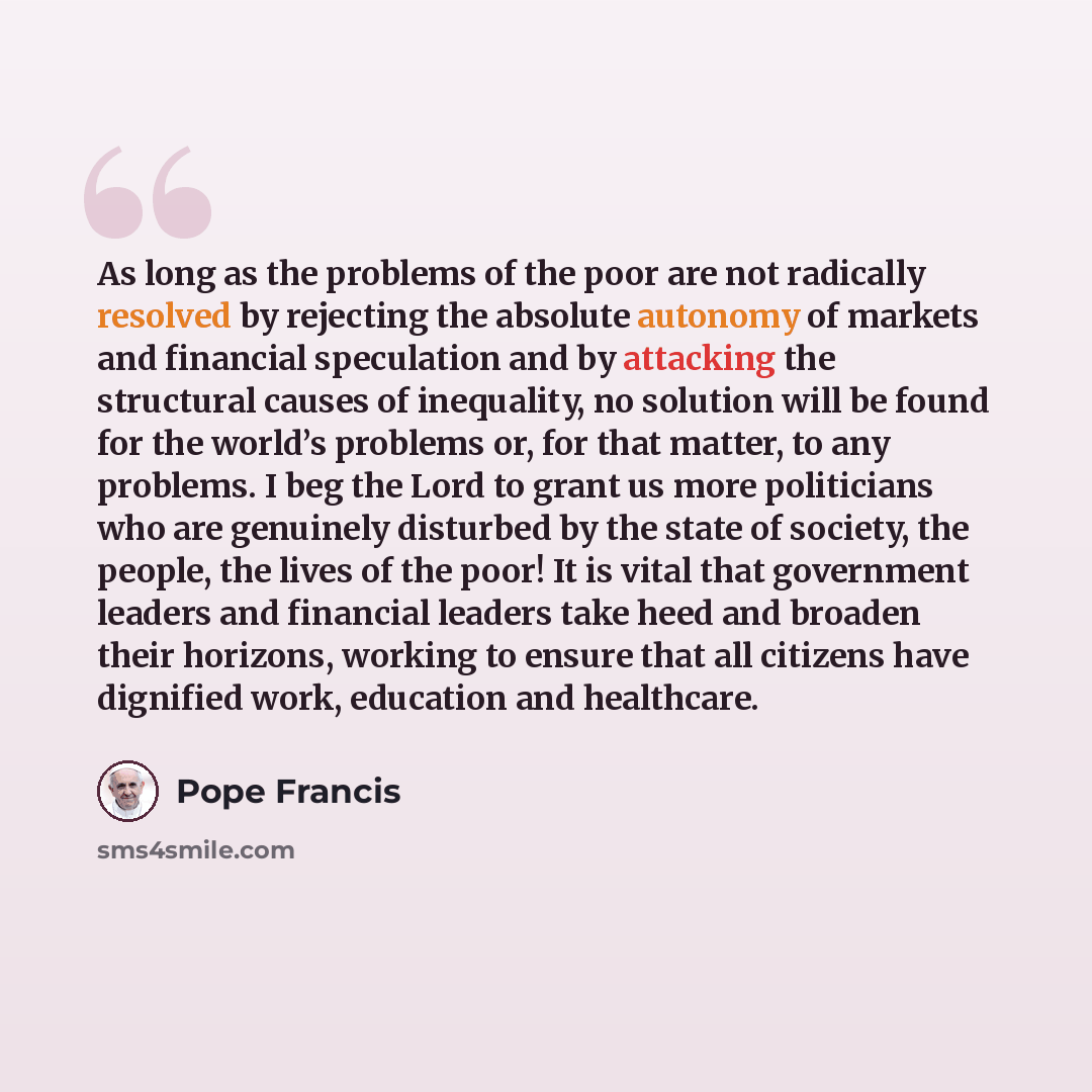 “As long as the problems of the poor are not radically resolved by rejecting the absolute autonomy of markets and financial speculation and by attacking the structural causes of inequality, no solution will be found for the world’s problems or, for that matter, to any problems. I beg the Lord to…” quote by Pope Francis