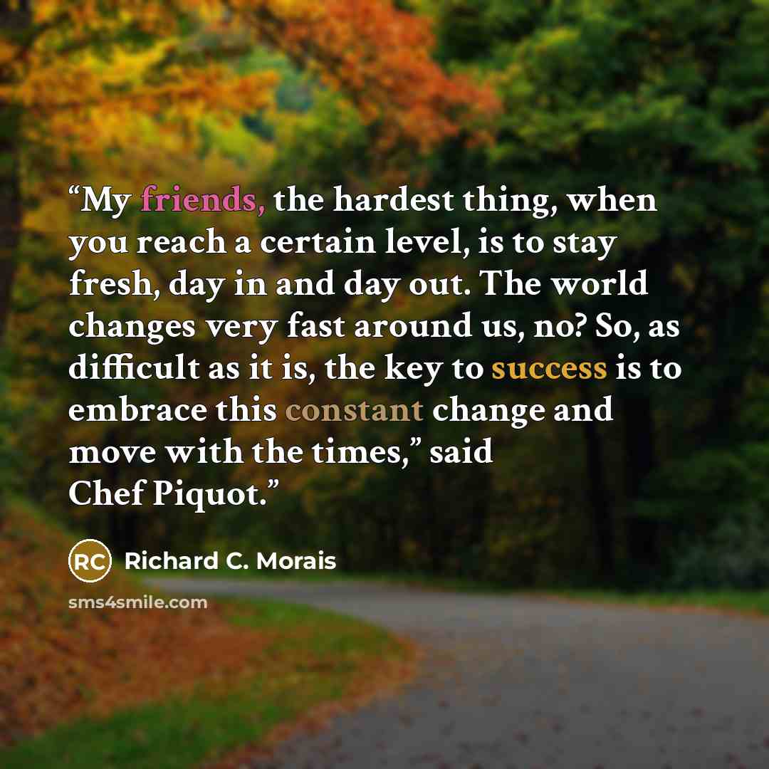 “My friends, the hardest thing, when you reach a certain level, is to stay fresh, day in and day out. The world changes very fast around us, no? So, as difficult as it is, the key to success is to embrace this constant change and move with the times,” said Chef Piquot.” quote by Richard C. Morais