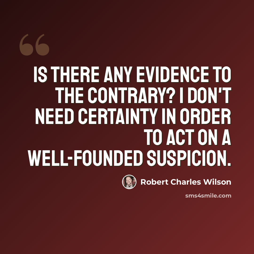 “Is there any evidence to the contrary? I don't need certainty in order to act on a well-founded suspicion.” quote by Robert Charles Wilson