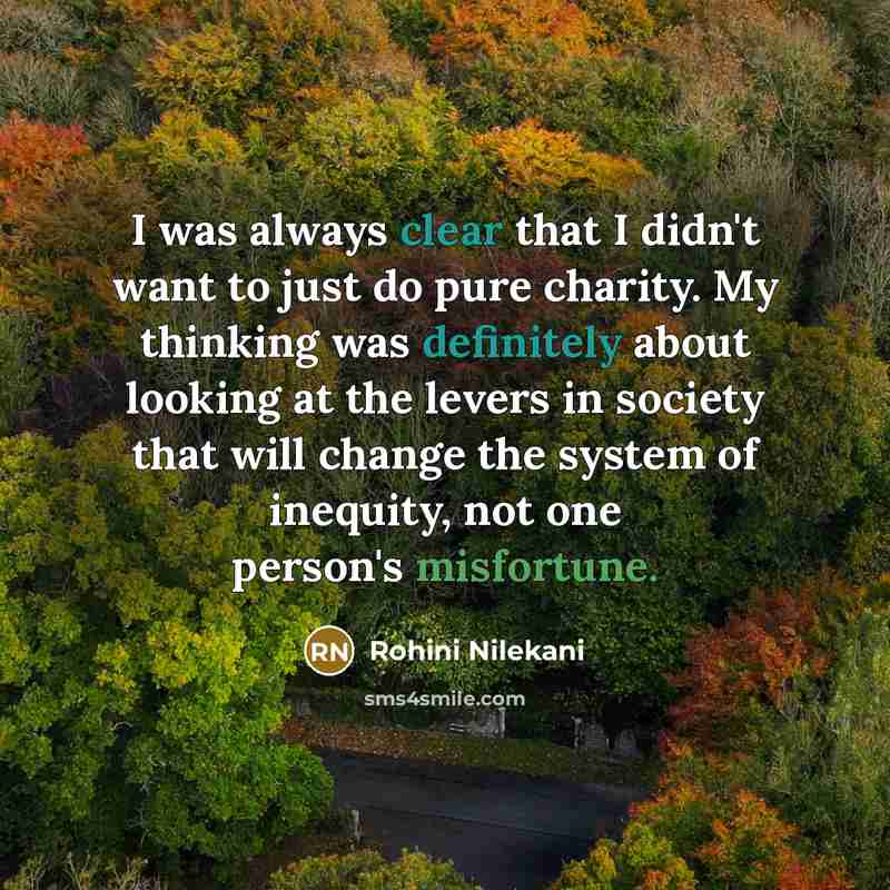 “I was always clear that I didn't want to just do pure charity. My thinking was definitely about looking at the levers in society that will change the system of inequity, not one person's misfortune.” quote by Rohini Nilekani