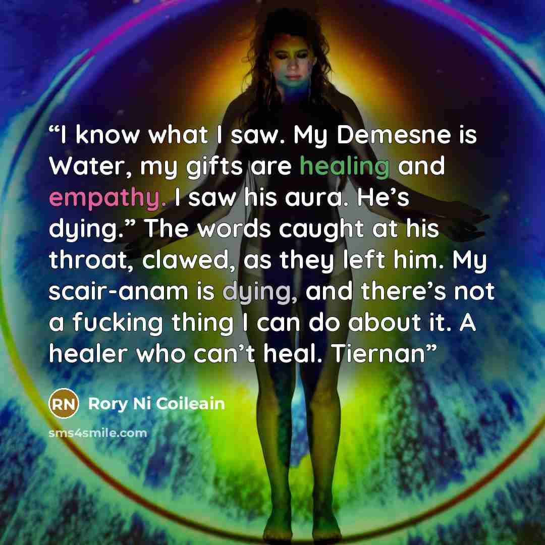 “I know what I saw. My Demesne is Water, my gifts are healing and empathy. I saw his aura. He’s dying.” The words caught at his throat, clawed, as they left him. My scair-anam is dying, and there’s not a fucking thing I can do about it. A healer who can’t heal. Tiernan” quote by Rory Ni Coileain