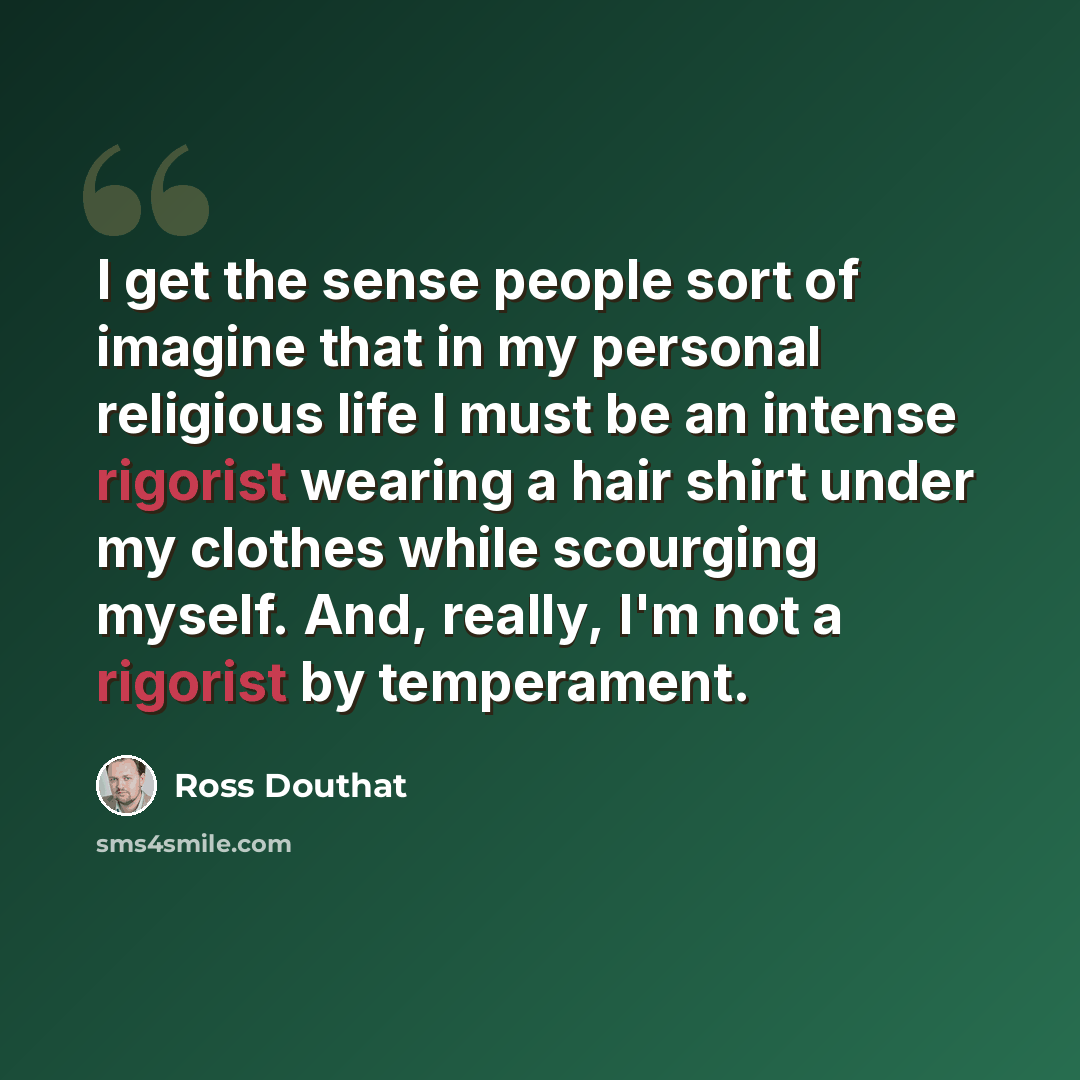 “I get the sense people sort of imagine that in my personal religious life I must be an intense rigorist wearing a hair shirt under my clothes while scourging myself. And, really, I'm not a rigorist by temperament.” quote by Ross Douthat