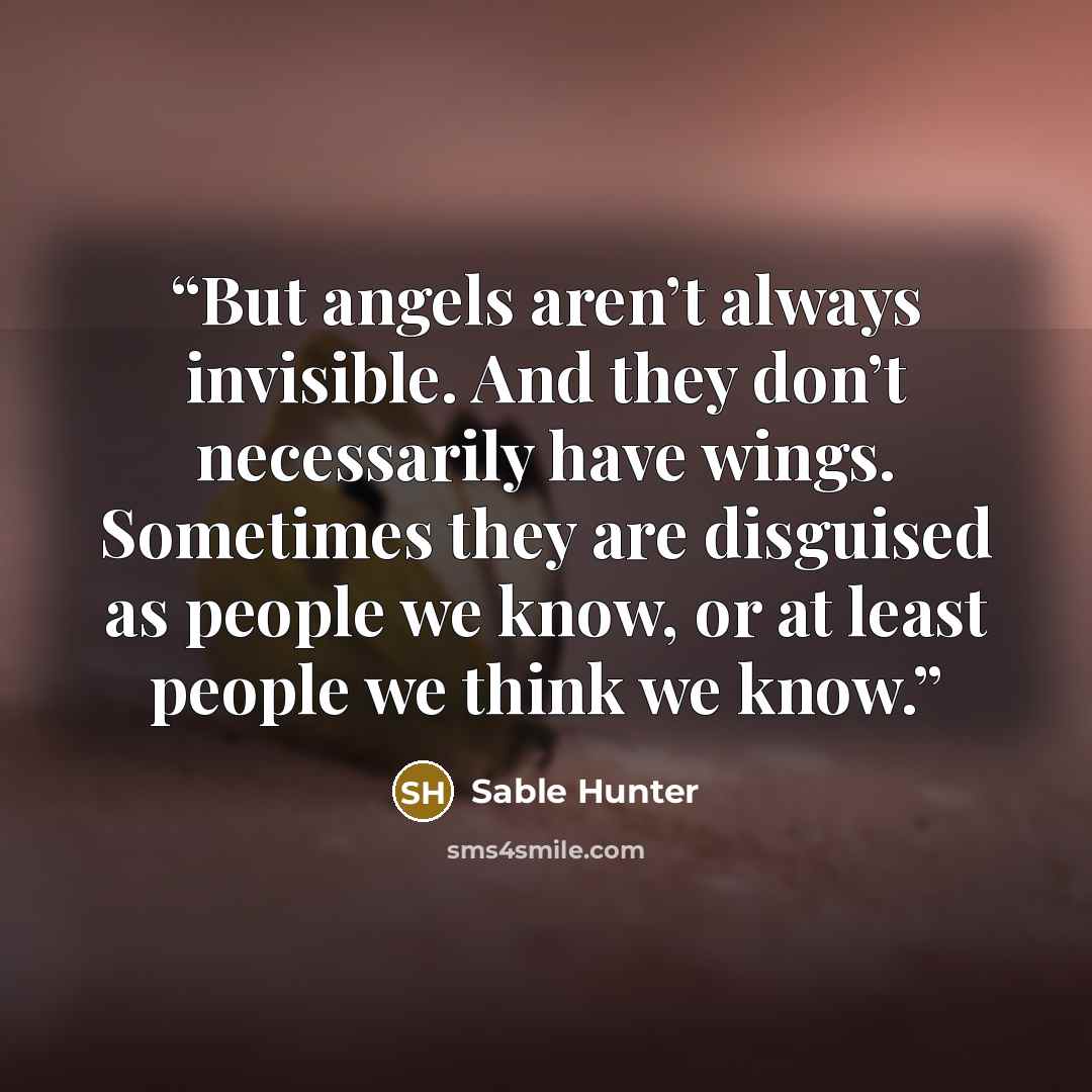“But angels aren’t always invisible. And they don’t necessarily have wings. Sometimes they are disguised as people we know, or at least people we think we know.” quote by Sable Hunter