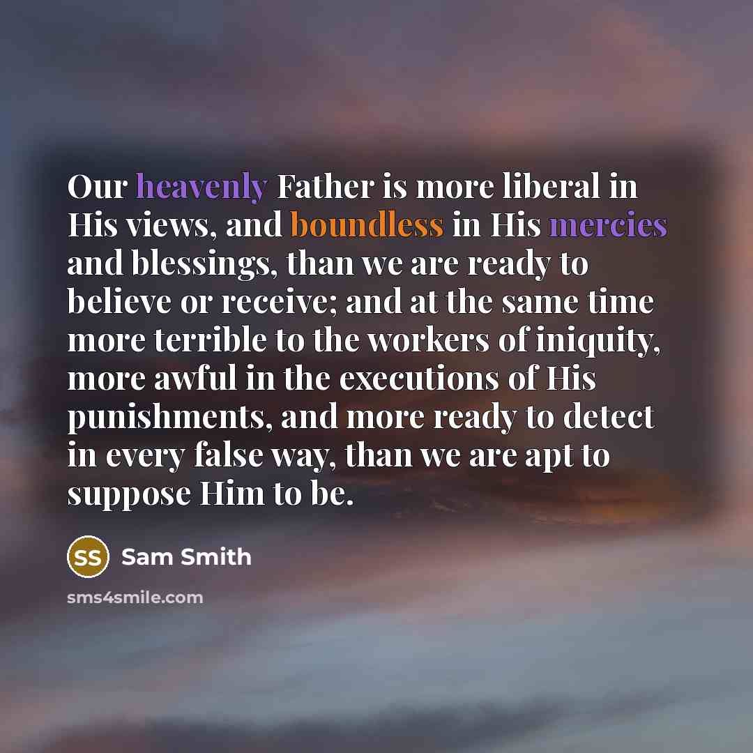 “Our heavenly Father is more liberal in His views, and boundless in His mercies and blessings, than we are ready to believe or receive; and at the same time more terrible to the workers of iniquity, more awful in the executions of His punishments, and more ready to detect in every false way, than…” quote by Sam Smith
