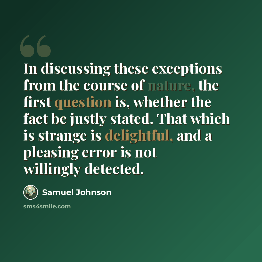 “In discussing these exceptions from the course of nature, the first question is, whether the fact be justly stated. That which is strange is delightful, and a pleasing error is not willingly detected.” quote by Samuel Johnson