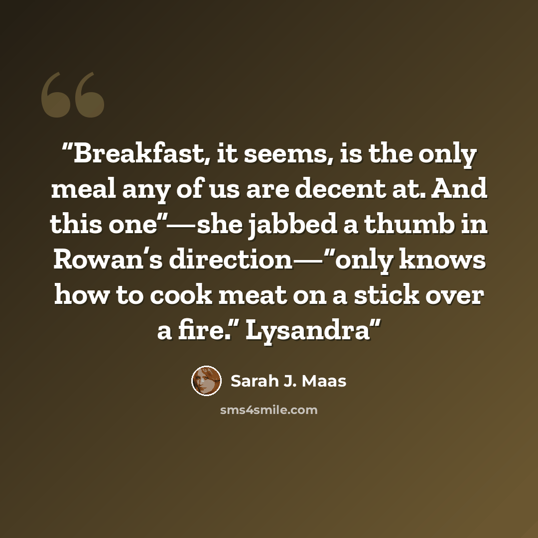 “Breakfast, it seems, is the only meal any of us are decent at. And this one”—she jabbed a thumb in Rowan’s direction—“only knows how to cook meat on a stick over a fire.” Lysandra” quote by Sarah J. Maas