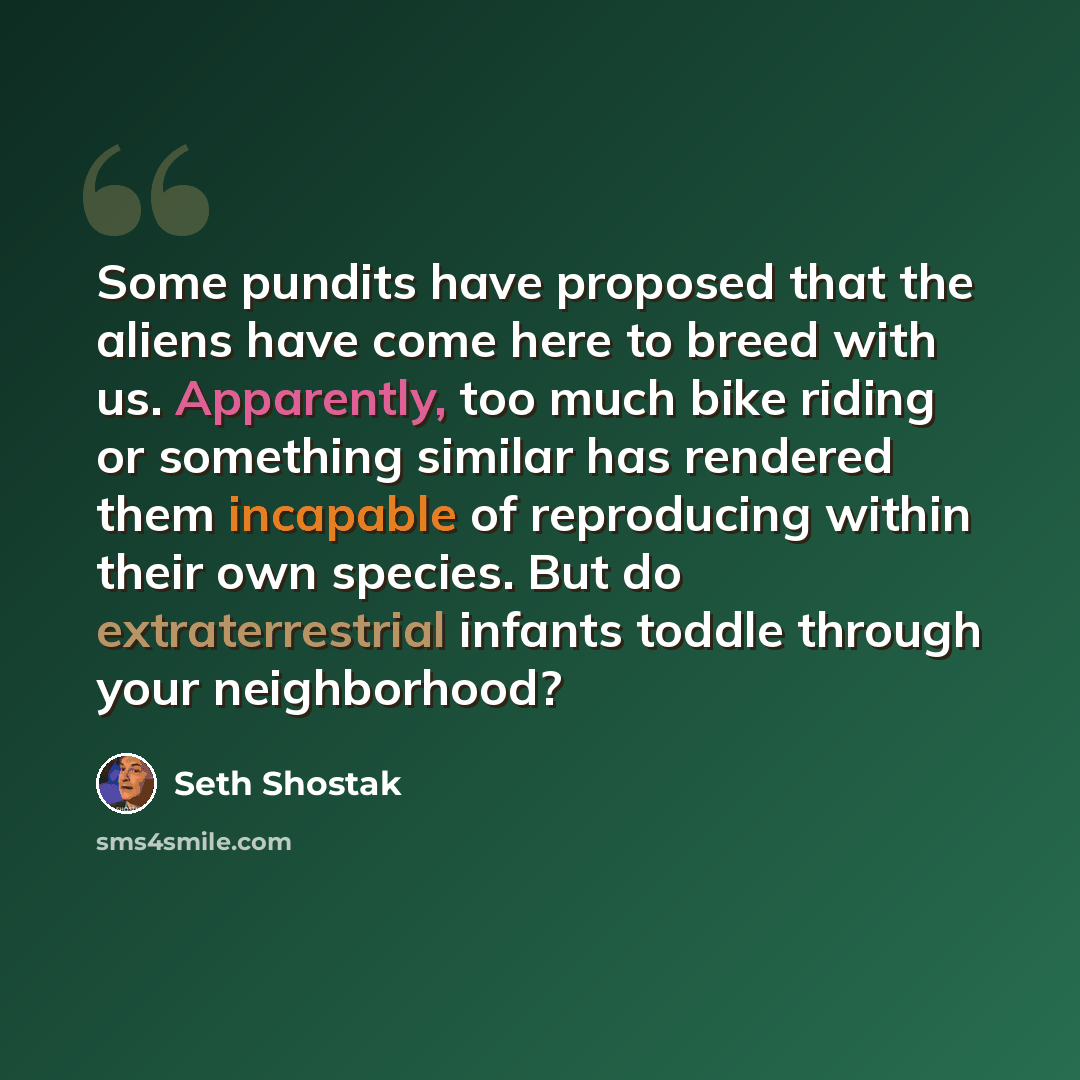 “Some pundits have proposed that the aliens have come here to breed with us. Apparently, too much bike riding or something similar has rendered them incapable of reproducing within their own species. But do extraterrestrial infants toddle through your neighborhood?” quote by Seth Shostak