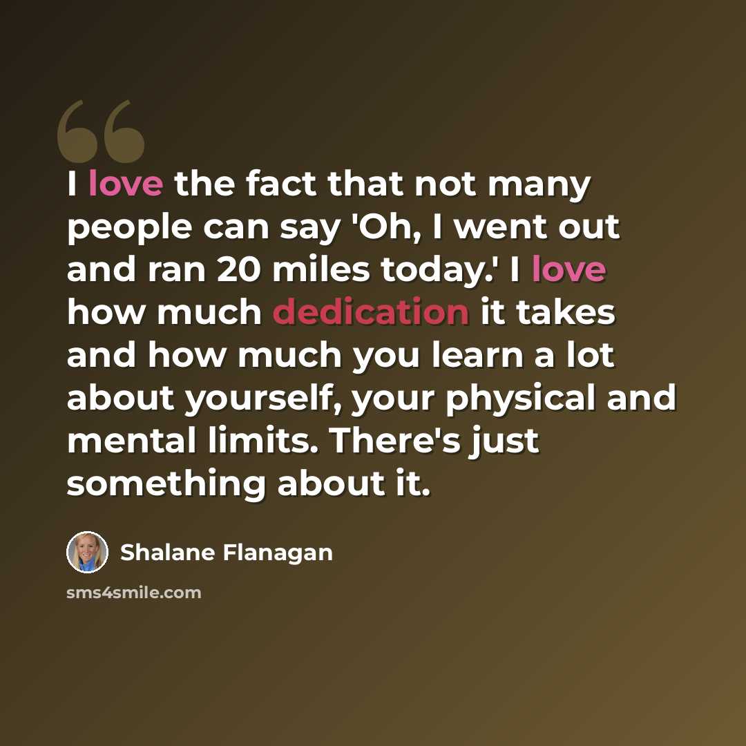 “I love the fact that not many people can say 'Oh, I went out and ran 20 miles today.' I love how much dedication it takes and how much you learn a lot about yourself, your physical and mental limits. There's just something about it.” quote by Shalane Flanagan