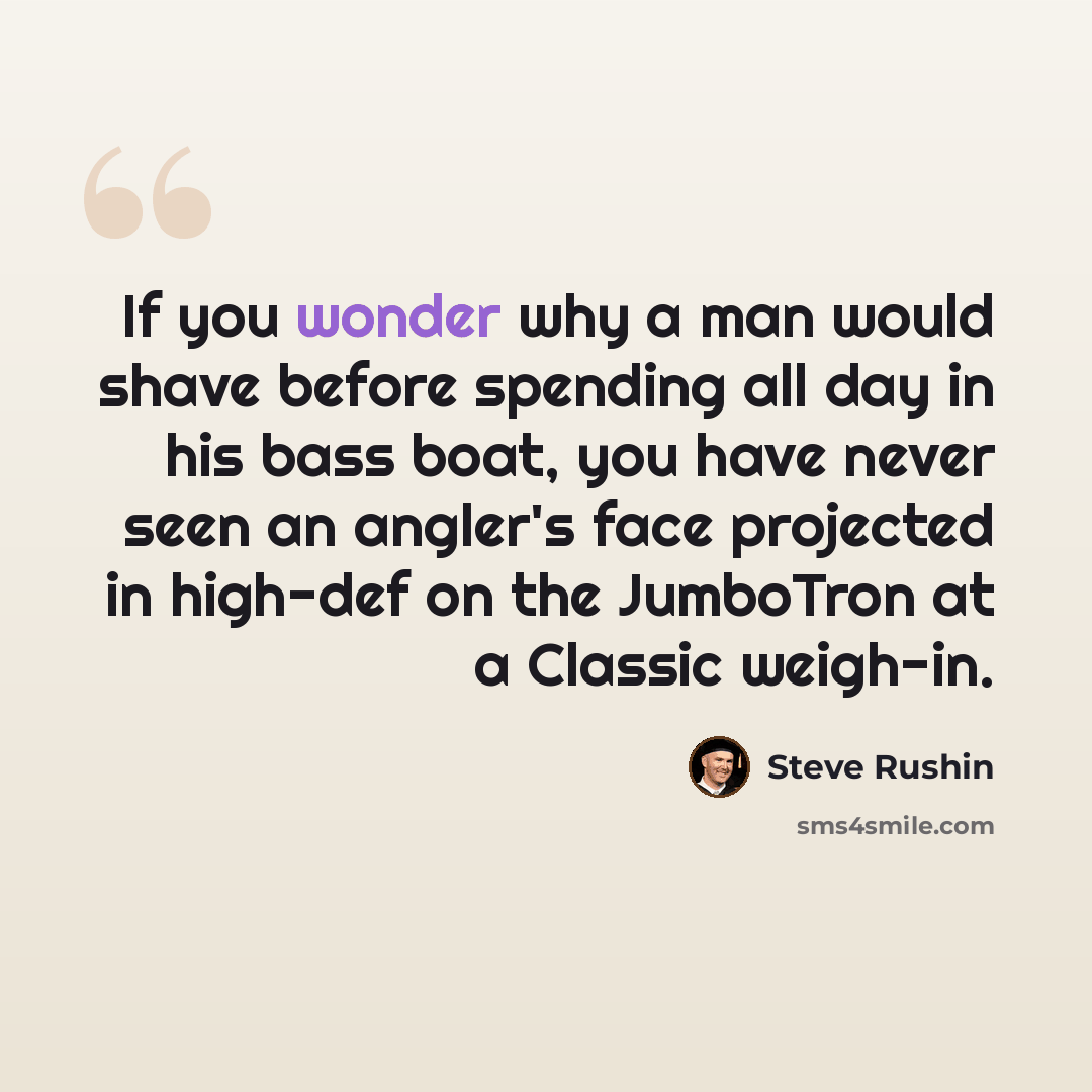 “If you wonder why a man would shave before spending all day in his bass boat, you have never seen an angler's face projected in high-def on the JumboTron at a Classic weigh-in.” quote by Steve Rushin
