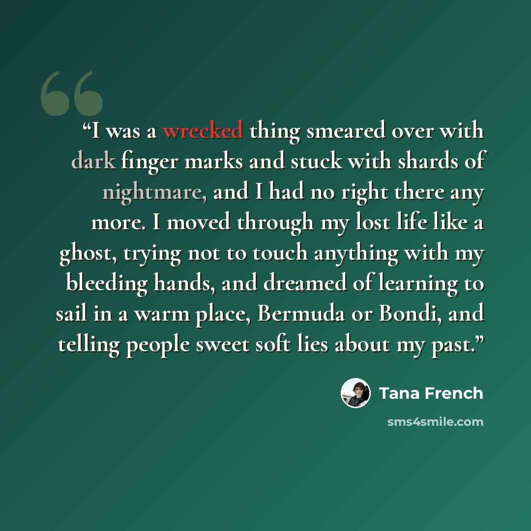 “I was a wrecked thing smeared over with dark finger marks and stuck with shards of nightmare, and I had no right there any more. I moved through my lost life like a ghost, trying not to touch anything with my bleeding hands, and dreamed of learning to sail in a warm place, Bermuda or Bondi, and…” quote by Tana French