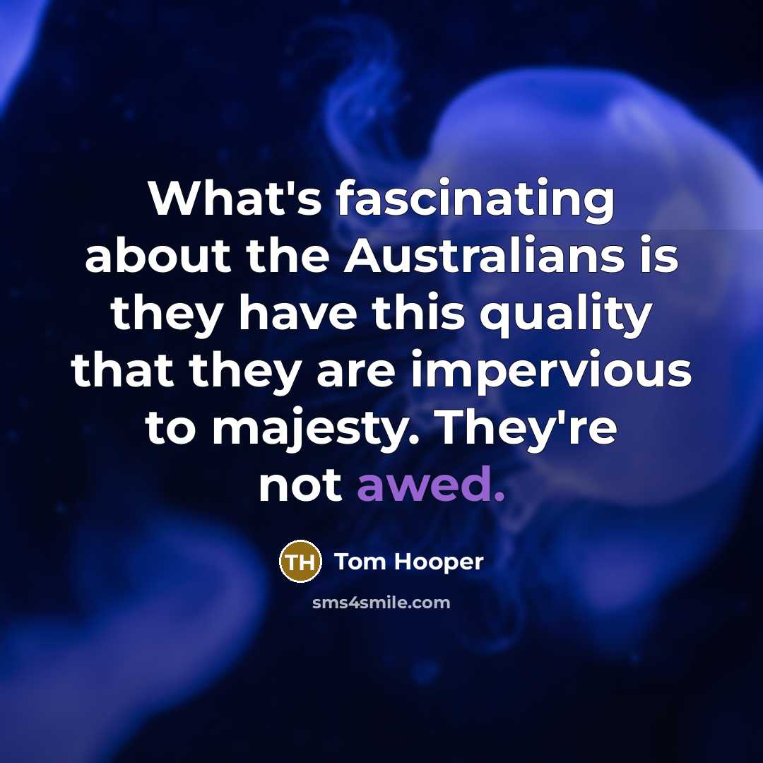 “What's fascinating about the Australians is they have this quality that they are impervious to majesty. They're not awed.” quote by Tom Hooper