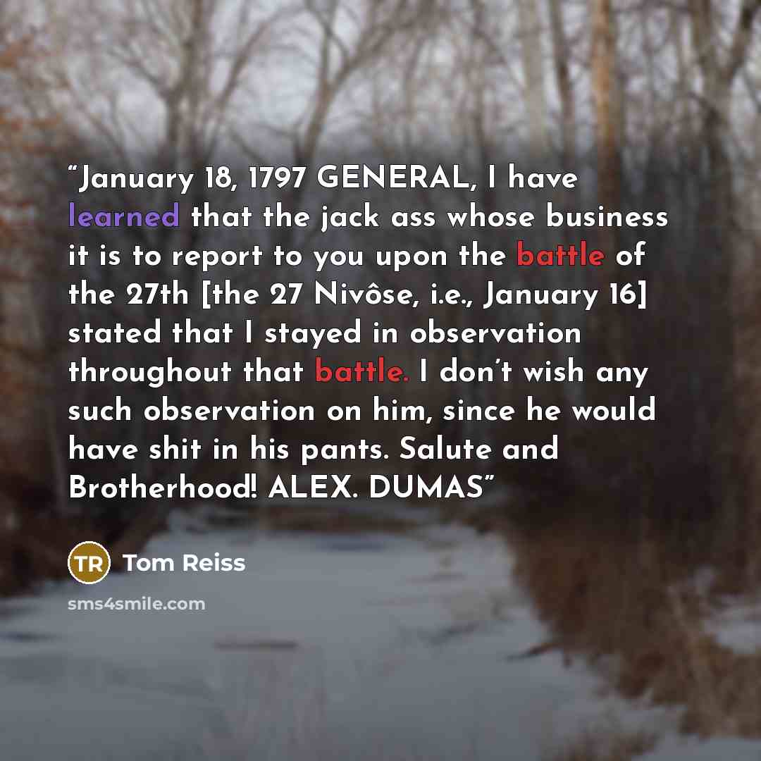 “January 18, 1797 GENERAL, I have learned that the jack ass whose business it is to report to you upon the battle of the 27th [the 27 Nivôse, i.e., January 16] stated that I stayed in observation throughout that battle. I don’t wish any such observation on him, since he would have shit in his…” quote by Tom Reiss
