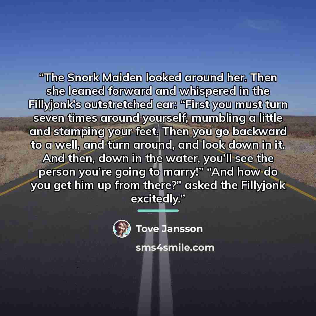 “The Snork Maiden looked around her. Then she leaned forward and whispered in the Fillyjonk’s outstretched ear: “First you must turn seven times around yourself, mumbling a little and stamping your feet. Then you go backward to a well, and turn around, and look down in it. And then, down in the…” quote by Tove Jansson