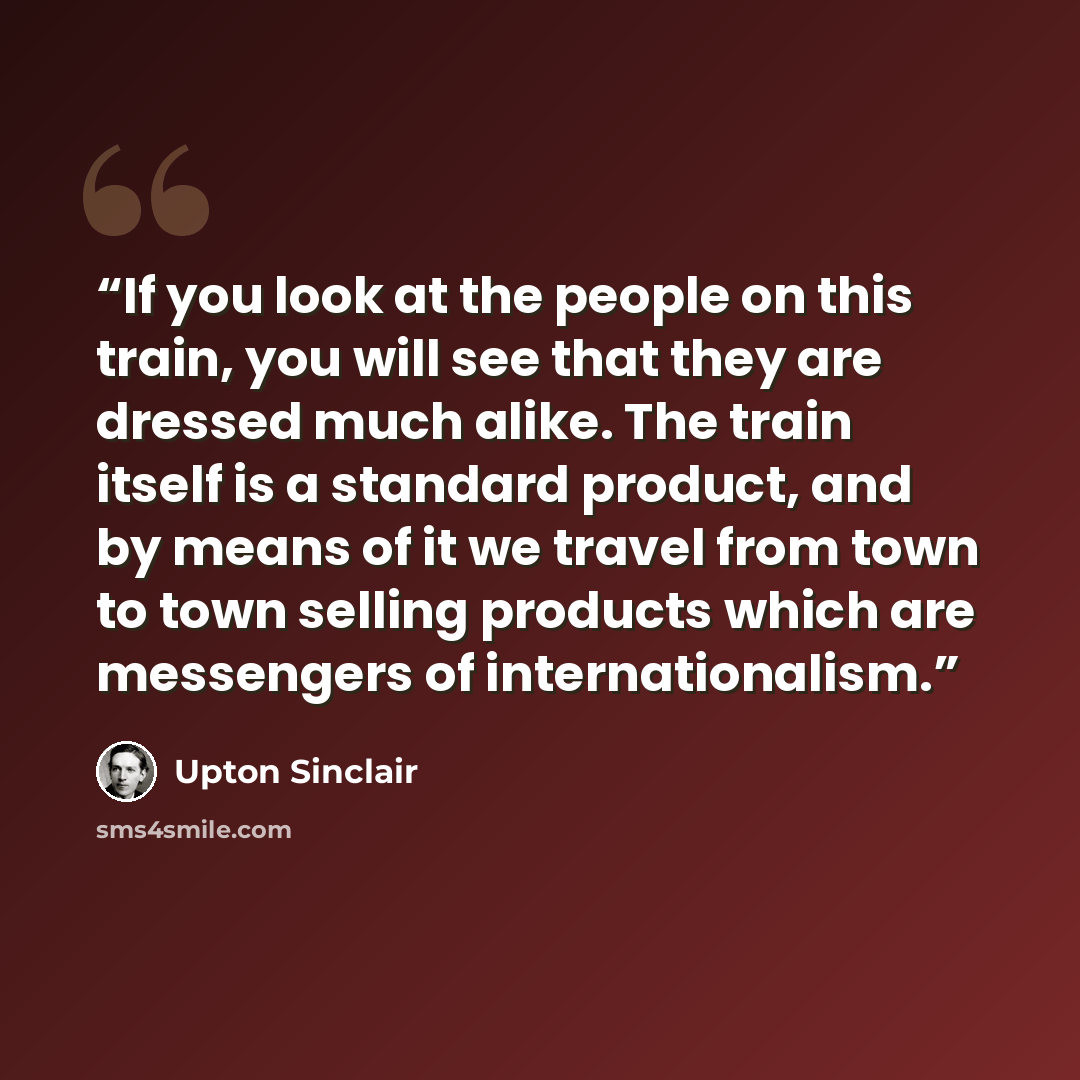 “If you look at the people on this train, you will see that they are dressed much alike. The train itself is a standard product, and by means of it we travel from town to town selling products which are messengers of internationalism.” quote by Upton Sinclair