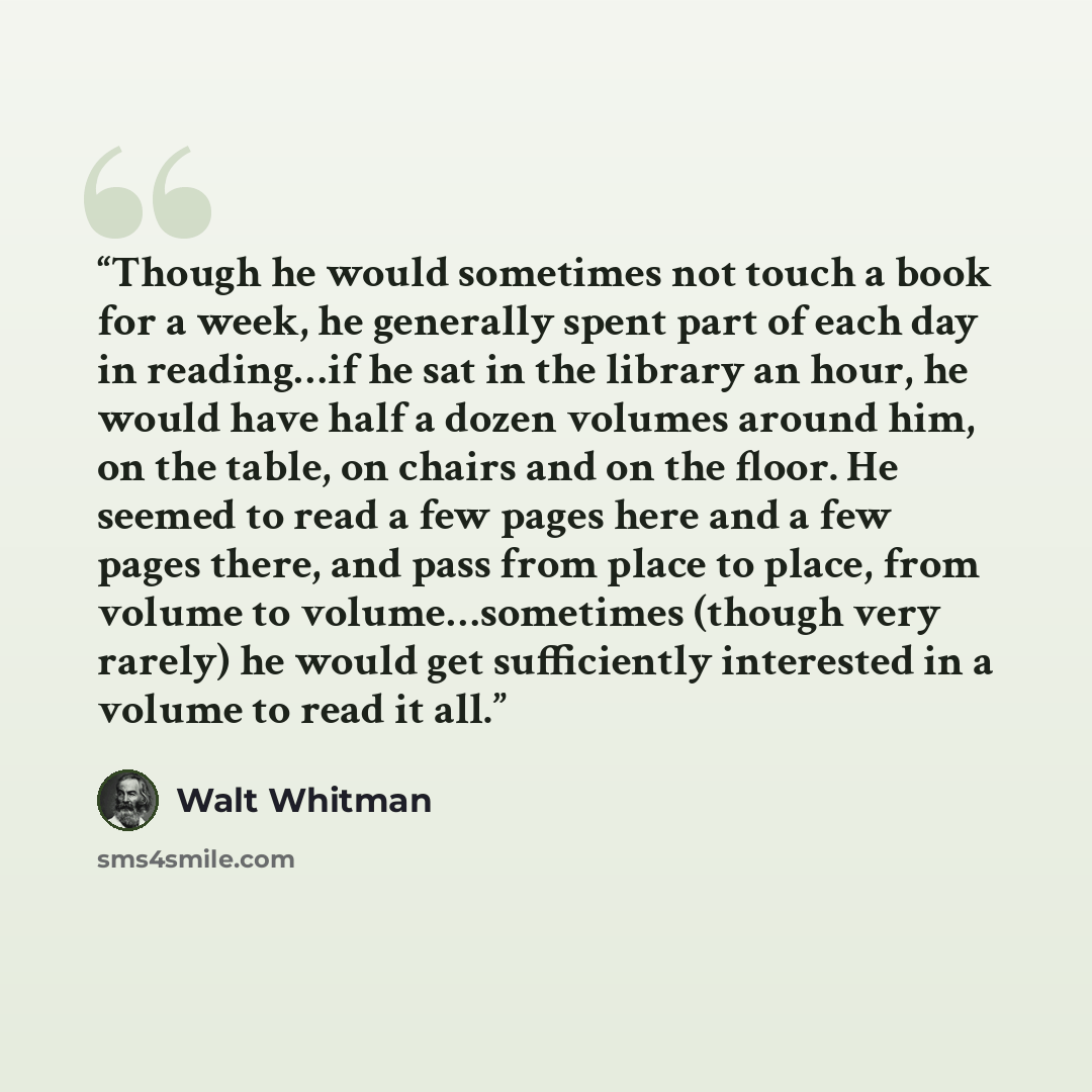 “Though he would sometimes not touch a book for a week, he generally spent part of each day in reading…if he sat in the library an hour, he would have half a dozen volumes around him, on the table, on chairs and on the floor. He seemed to read a few pages here and a few pages there, and pass from…” quote by Walt Whitman