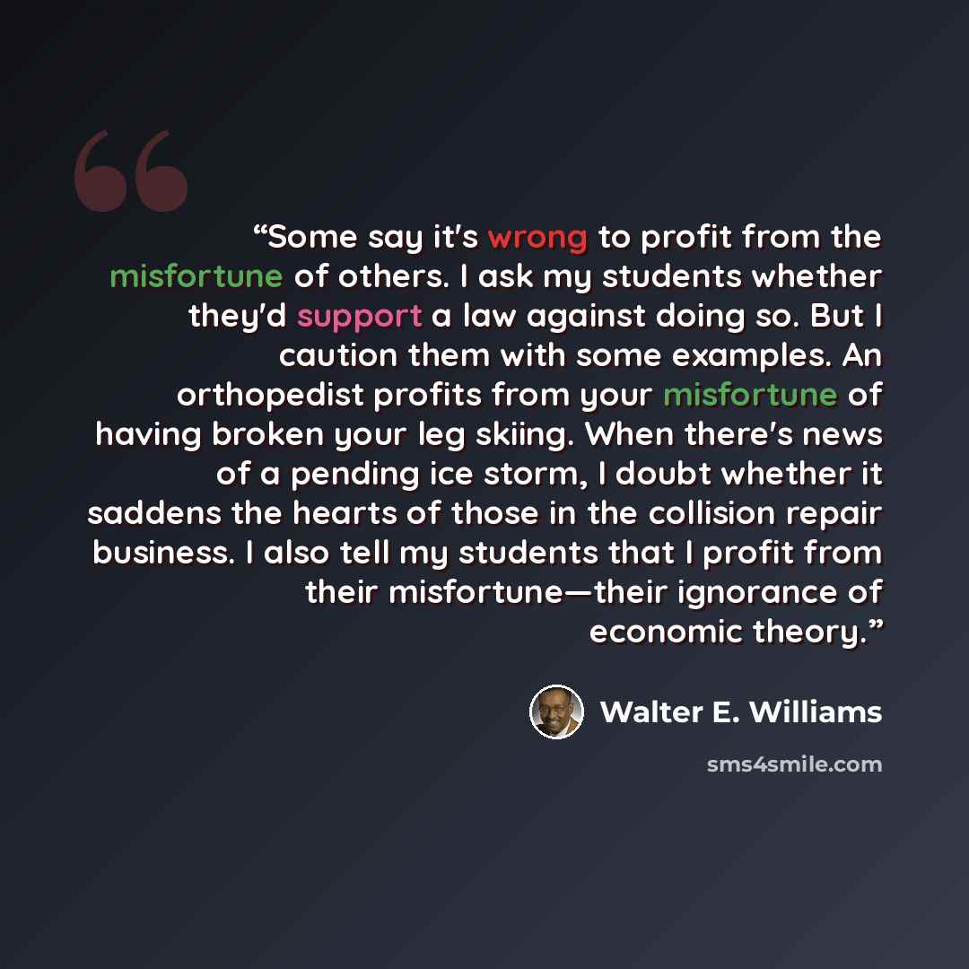 “Some say it's wrong to profit from the misfortune of others. I ask my students whether they'd support a law against doing so. But I caution them with some examples. An orthopedist profits from your misfortune of having broken your leg skiing. When there's news of a pending ice storm, I doubt…” quote by Walter E. Williams