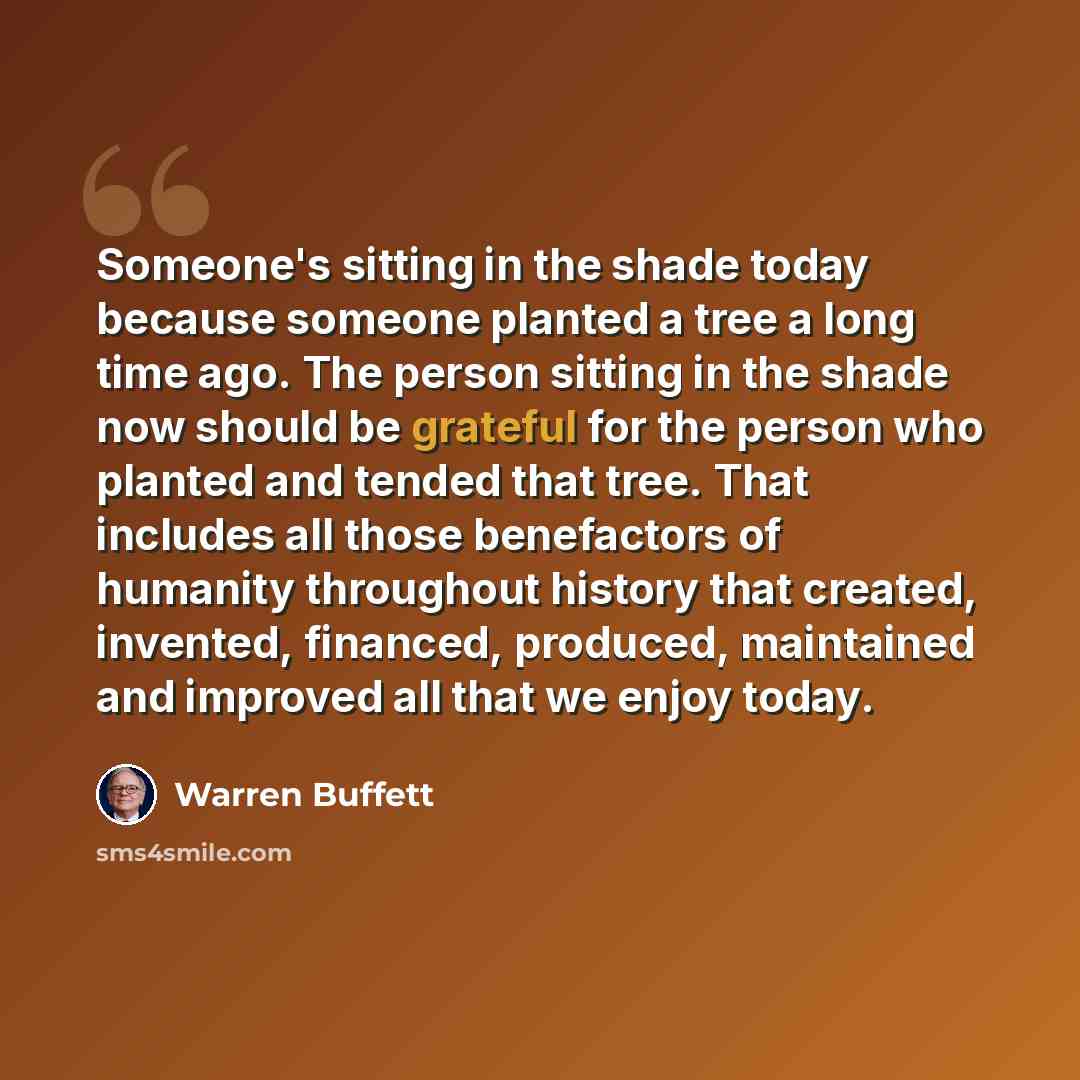 “Someone's sitting in the shade today because someone planted a tree a long time ago. The person sitting in the shade now should be grateful for the person who planted and tended that tree. That includes all those benefactors of humanity throughout history that created, invented, financed…” quote by Warren Buffett