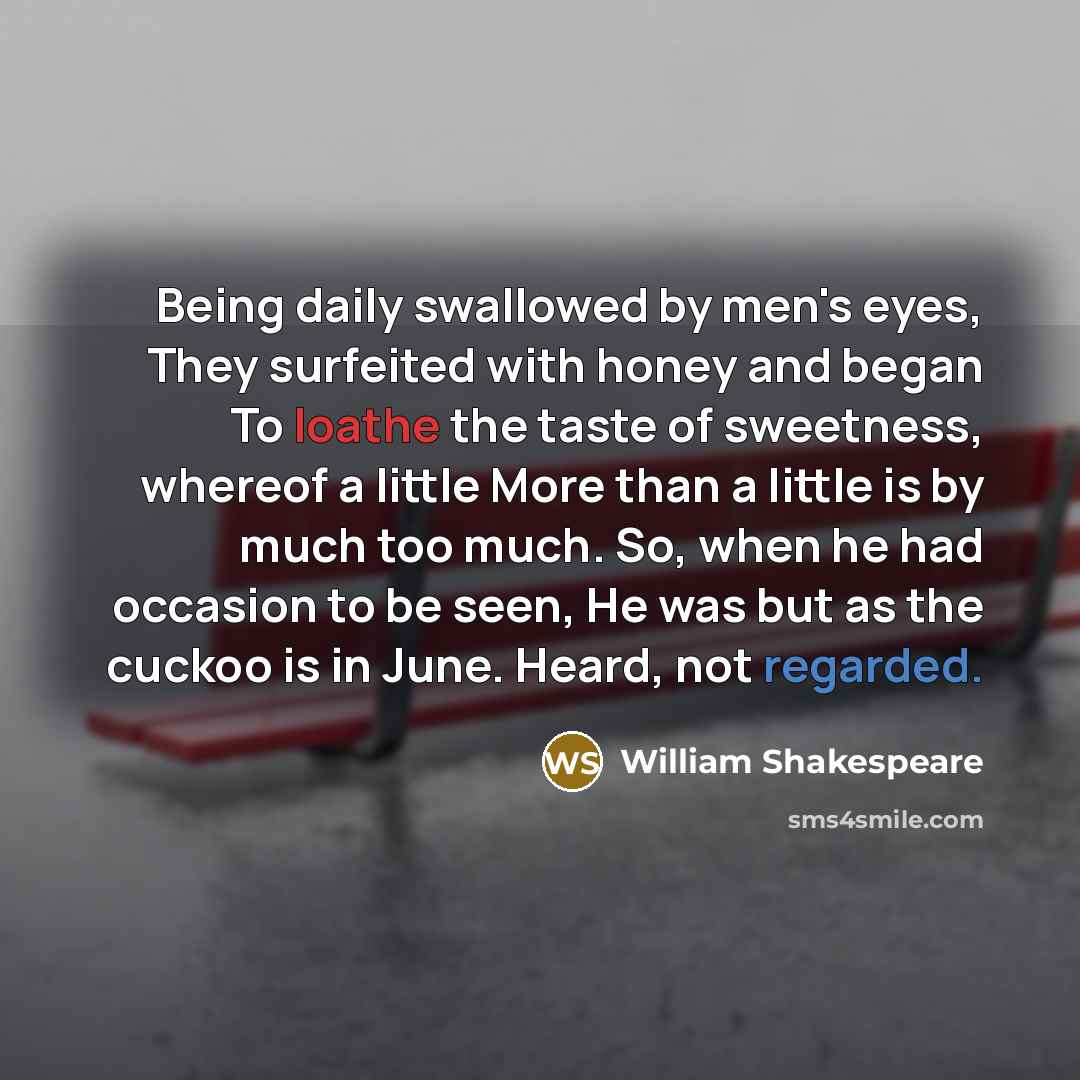 “Being daily swallowed by men's eyes, They surfeited with honey and began To loathe the taste of sweetness, whereof a little More than a little is by much too much. So, when he had occasion to be seen, He was but as the cuckoo is in June. Heard, not regarded.” quote by William Shakespeare