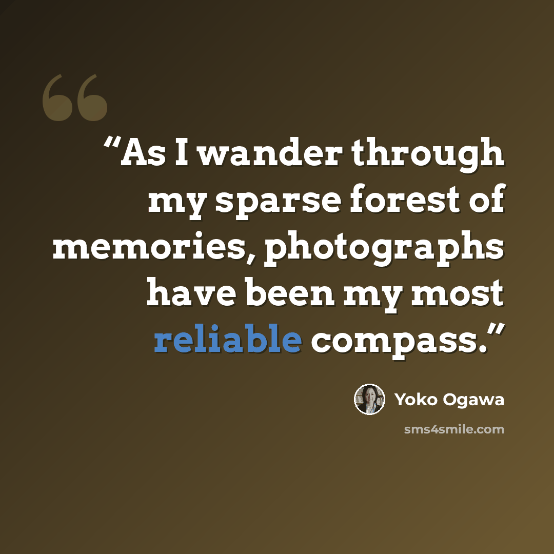 “As I wander through my sparse forest of memories, photographs have been my most reliable compass.” quote by Yōko Ogawa