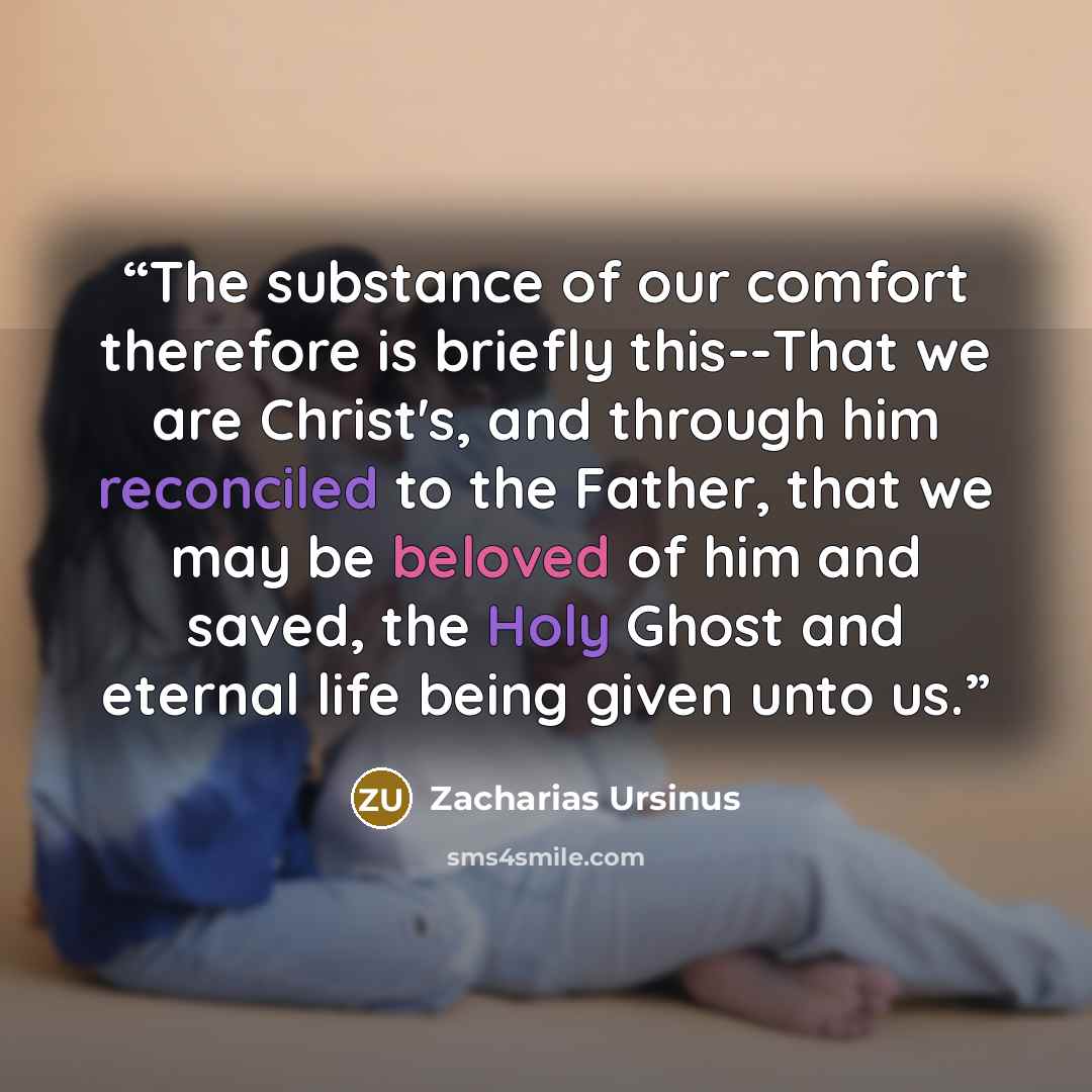 “The substance of our comfort therefore is briefly this--That we are Christ's, and through him reconciled to the Father, that we may be beloved of him and saved, the Holy Ghost and eternal life being given unto us.” quote by Zacharias Ursinus