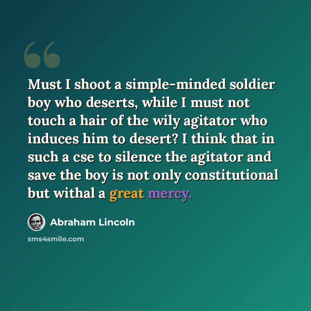 “Must I shoot a simple-minded soldier boy who deserts, while I must not touch a hair of the wily agitator who induces him to desert? I think that in such a cse to silence the agitator and save the boy is not only constitutional but withal a great mercy.” quote by Abraham Lincoln
