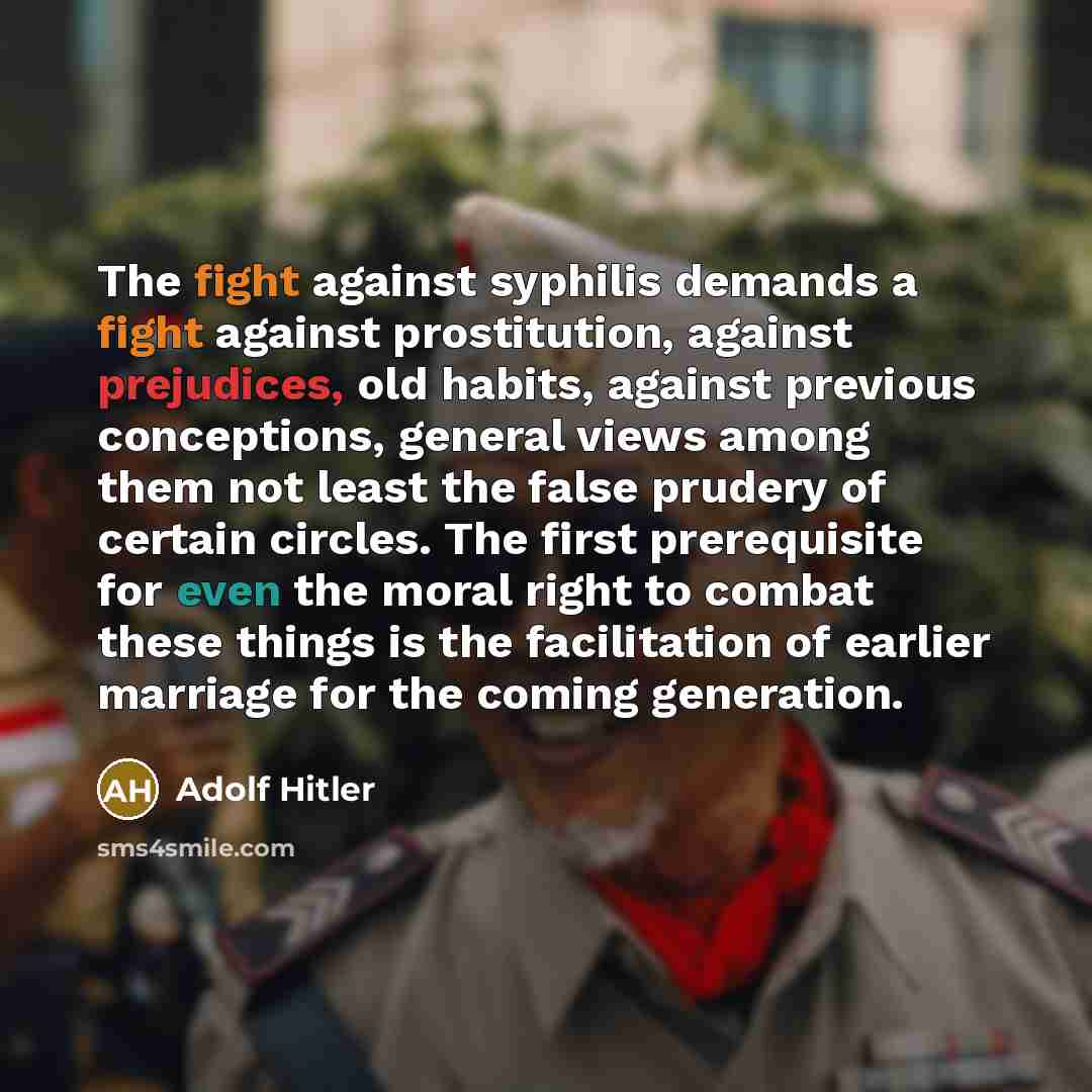 “The fight against syphilis demands a fight against prostitution, against prejudices, old habits, against previous conceptions, general views among them not least the false prudery of certain circles. The first prerequisite for even the moral right to combat these things is the facilitation of…” quote by Adolf Hitler