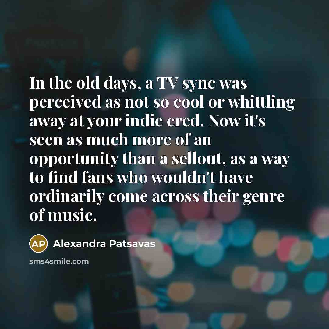 “In the old days, a TV sync was perceived as not so cool or whittling away at your indie cred. Now it's seen as much more of an opportunity than a sellout, as a way to find fans who wouldn't have ordinarily come across their genre of music.” quote by Alexandra Patsavas