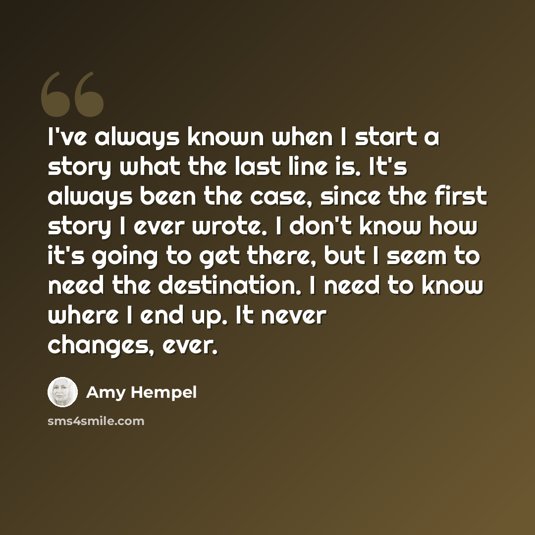 “I've always known when I start a story what the last line is. It's always been the case, since the first story I ever wrote. I don't know how it's going to get there, but I seem to need the destination. I need to know where I end up. It never changes, ever.” quote by Amy Hempel