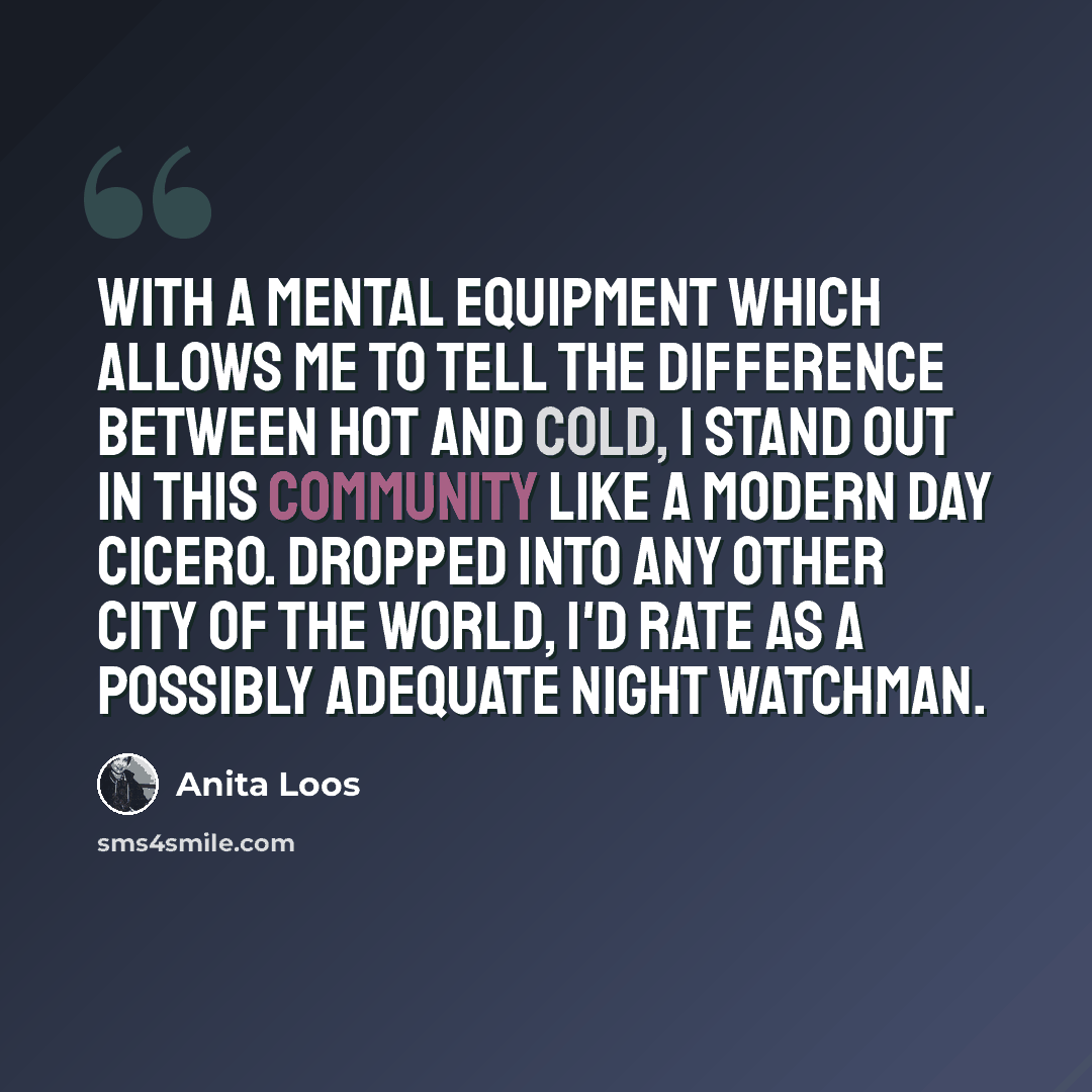 “with a mental equipment which allows me to tell the difference between hot and cold, I stand out in this community like a modern day Cicero. Dropped into any other city of the world, I'd rate as a possibly adequate night watchman.” quote by Anita Loos
