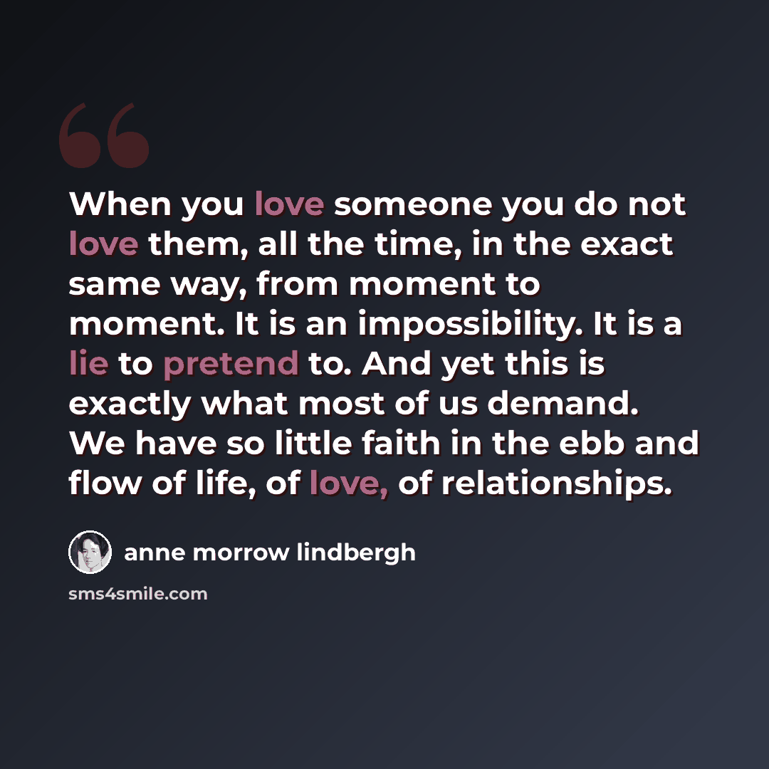“When you love someone you do not love them, all the time, in the exact same way, from moment to moment. It is an impossibility. It is a lie to pretend to. And yet this is exactly what most of us demand. We have so little faith in the ebb and flow of life, of love, of relationships.” quote by Anne Morrow Lindbergh