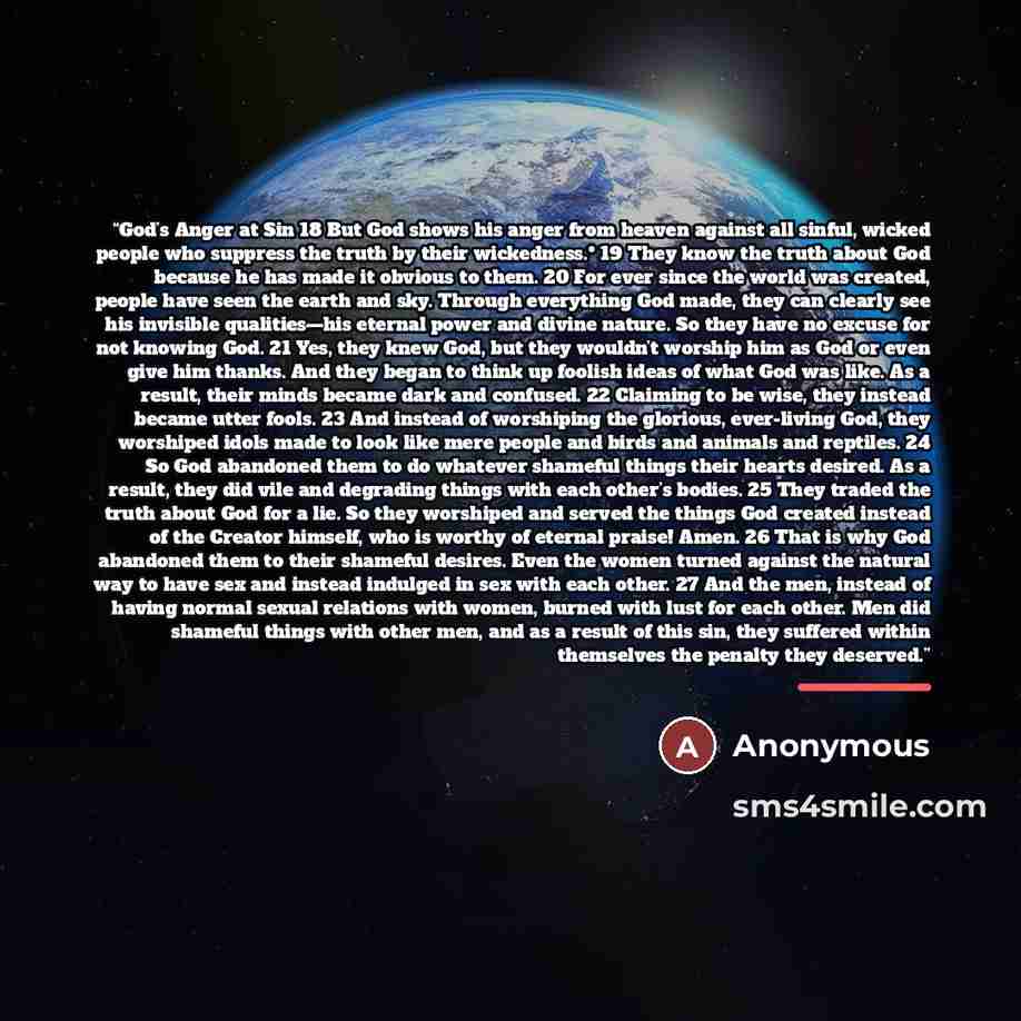 “God’s Anger at Sin 18 But God shows his anger from heaven against all sinful, wicked people who suppress the truth by their wickedness.* 19 They know the truth about God because he has made it obvious to them. 20 For ever since the world was created, people have seen the earth and sky. Through…” quote by Anonymous