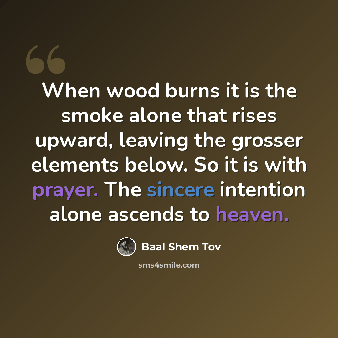 “When wood burns it is the smoke alone that rises upward, leaving the grosser elements below. So it is with prayer. The sincere intention alone ascends to heaven.” quote by Baal Shem Tov