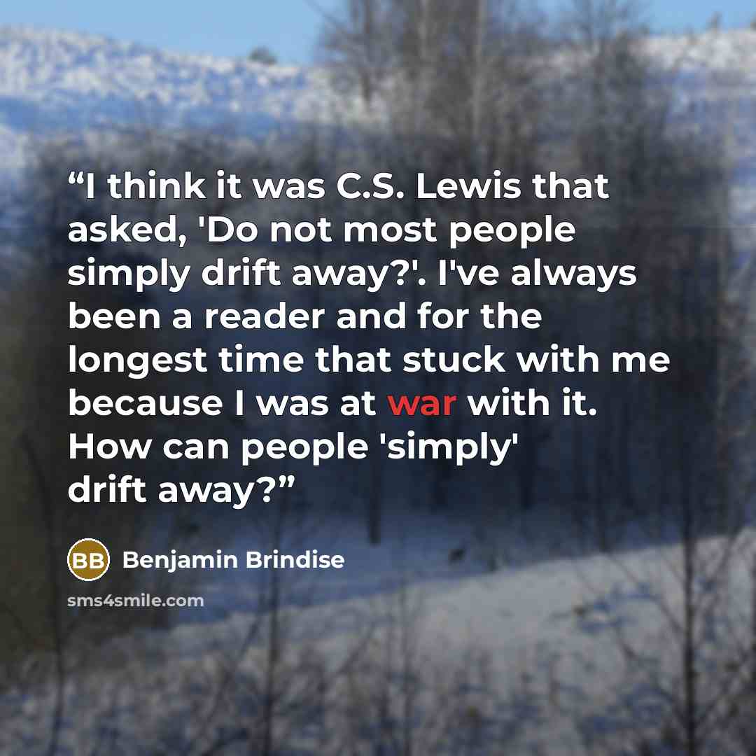 “I think it was C.S. Lewis that asked, 'Do not most people simply drift away?'. I've always been a reader and for the longest time that stuck with me because I was at war with it. How can people 'simply' drift away?” quote by Benjamin Brindise