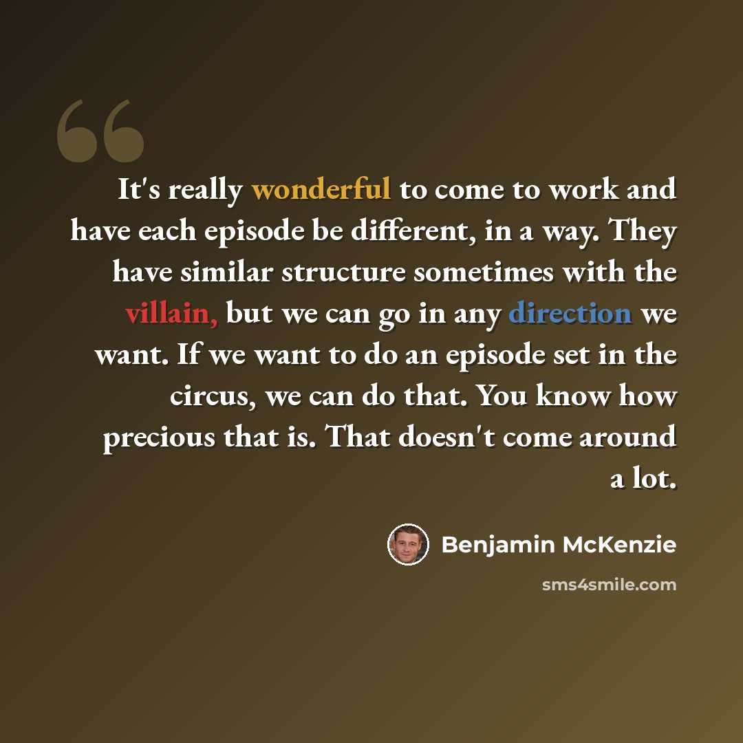 “It's really wonderful to come to work and have each episode be different, in a way. They have similar structure sometimes with the villain, but we can go in any direction we want. If we want to do an episode set in the circus, we can do that. You know how precious that is. That doesn't come around…” quote by Benjamin McKenzie