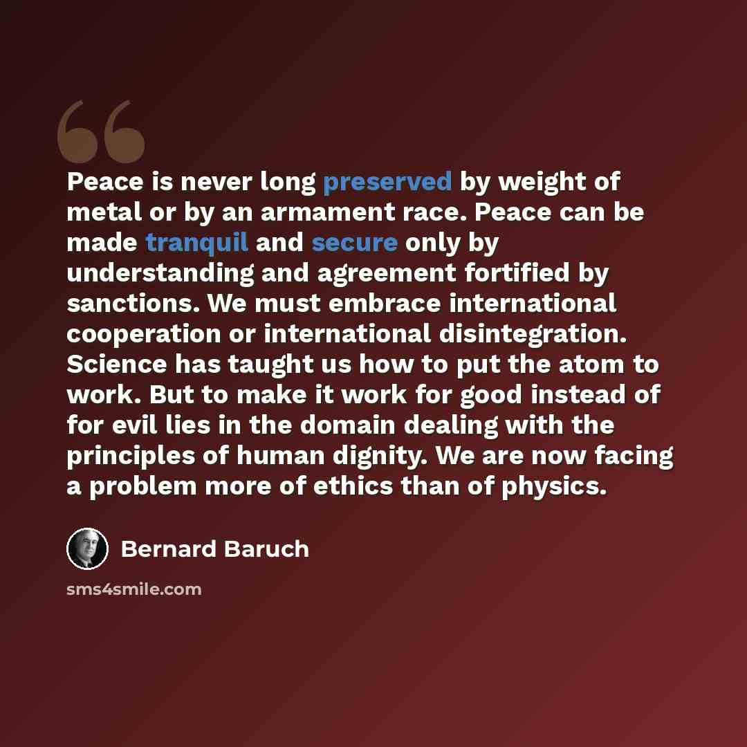 “Peace is never long preserved by weight of metal or by an armament race. Peace can be made tranquil and secure only by understanding and agreement fortified by sanctions. We must embrace international cooperation or international disintegration. Science has taught us how to put the atom to work…” quote by Bernard Baruch