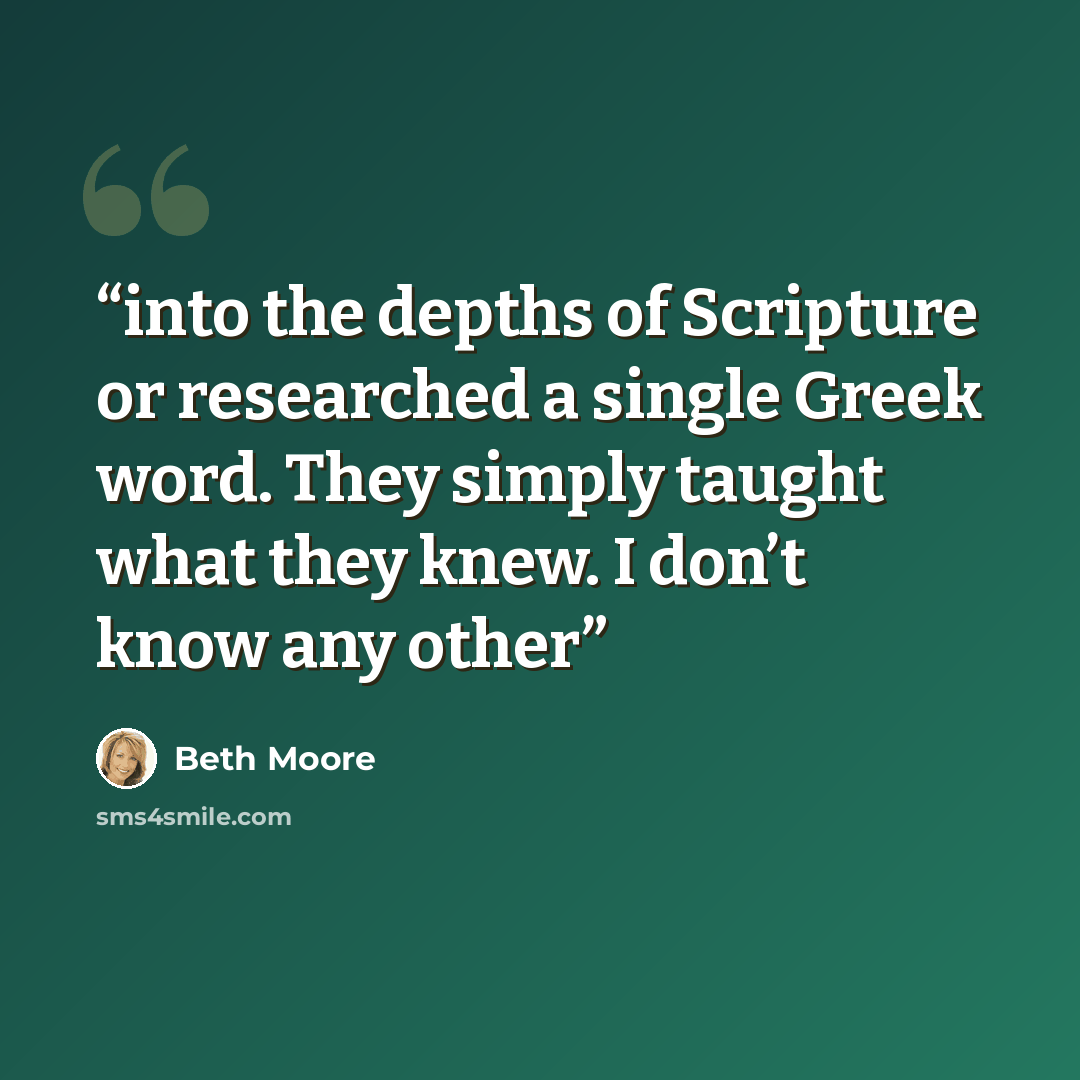 “into the depths of Scripture or researched a single Greek word. They simply taught what they knew. I don’t know any other” quote by Beth Moore