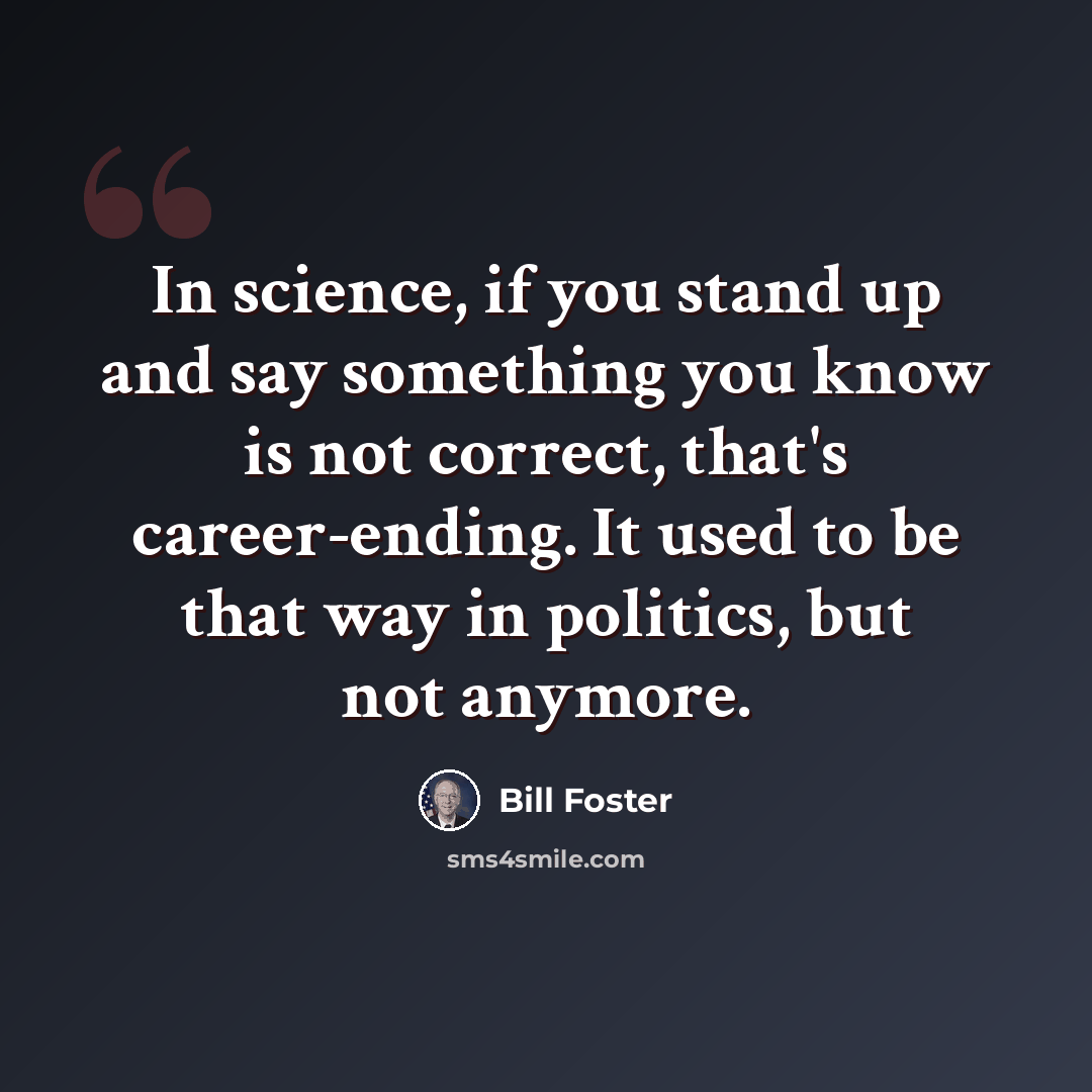 “In science, if you stand up and say something you know is not correct, that's career-ending. It used to be that way in politics, but not anymore.” quote by Bill Foster