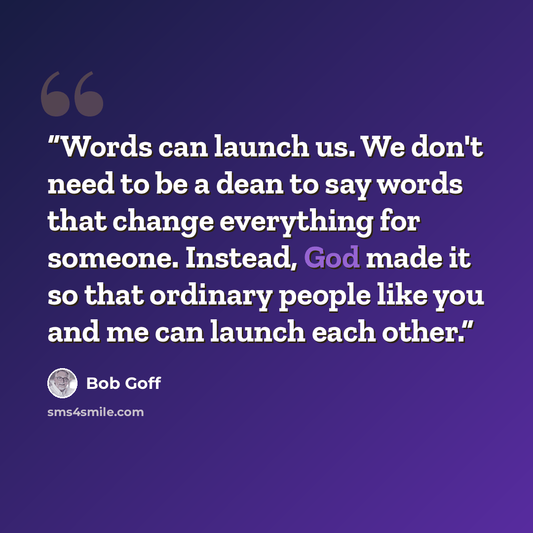 “Words can launch us. We don't need to be a dean to say words that change everything for someone. Instead, God made it so that ordinary people like you and me can launch each other.” quote by Bob Goff