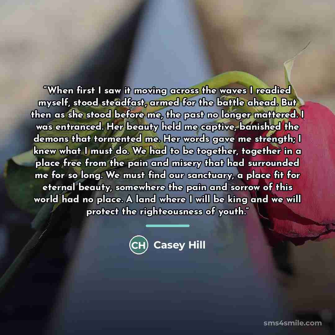 “When first I saw it moving across the waves I readied myself, stood steadfast, armed for the battle ahead. But then as she stood before me, the past no longer mattered. I was entranced. Her beauty held me captive, banished the demons that tormented me. Her words gave me strength; I knew what I…” quote by Casey Hill