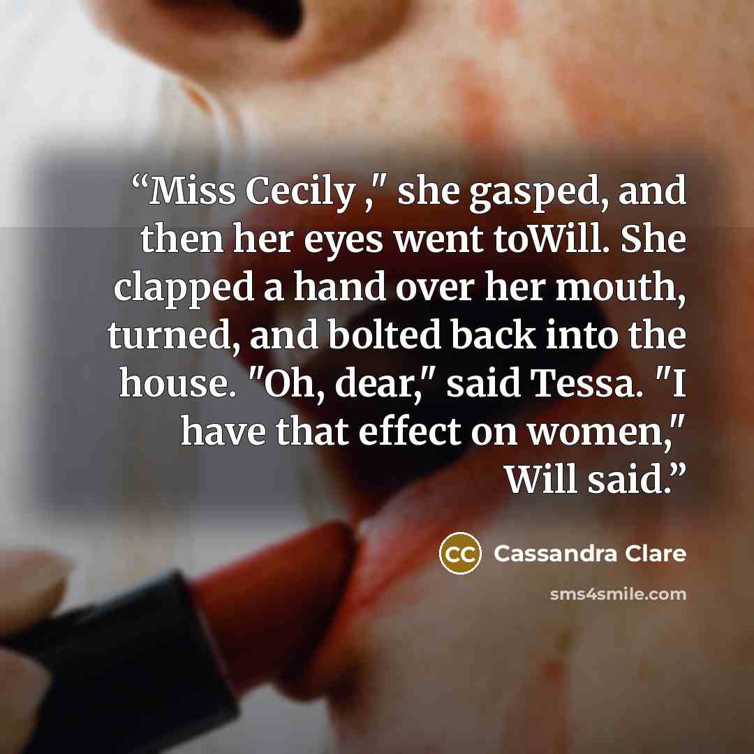 “Miss Cecily ," she gasped, and then her eyes went toWill. She clapped a hand over her mouth, turned, and bolted back into the house. "Oh, dear," said Tessa. "I have that effect on women," Will said.” quote by Cassandra Clare